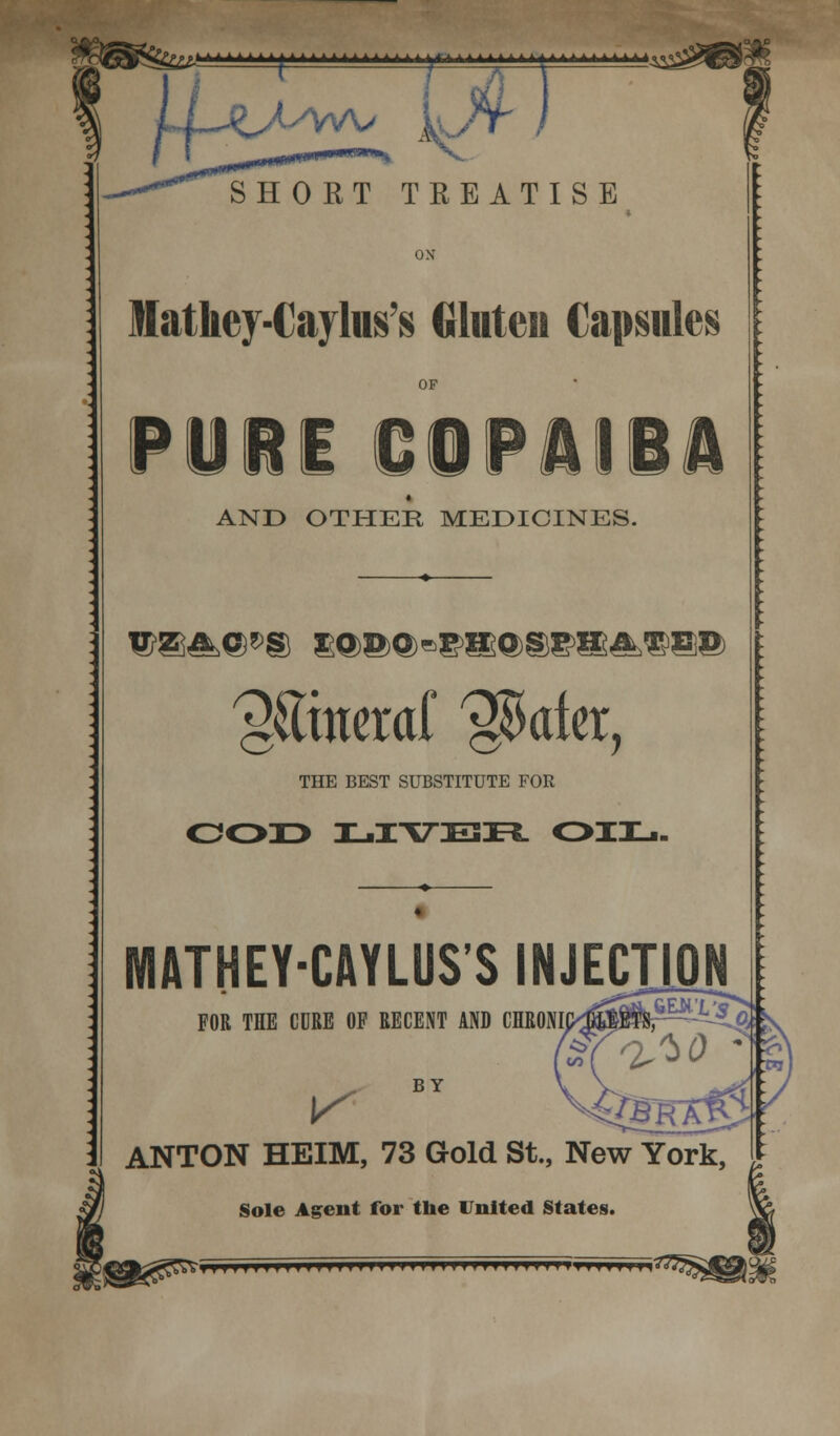 >£fjk*±k * * * * * * f A . A A A A . a A a a A.r. a.aaaa^a^a,^^ SHORT TREATISE Mathey-Cayhis's Gluten Capsules OF PURE COPAIBA AND OTHER, MEDICINES. us^e*® xodo-phosphated 'gSitteraf ^ater, THE BEST SUBSTITUTE FOR 0033 JL.IT7E33FL OIL. WIATHEY-CAYLUS'S INJECTION FOR THE CURE OP RECENT AND CHRONI K BY ANTON HEIM, 73 Gold St., New York, Sole Agent for the United States. f>IMIIHHIIIHlllllll MUMMfTf MTTJMMfiTZ