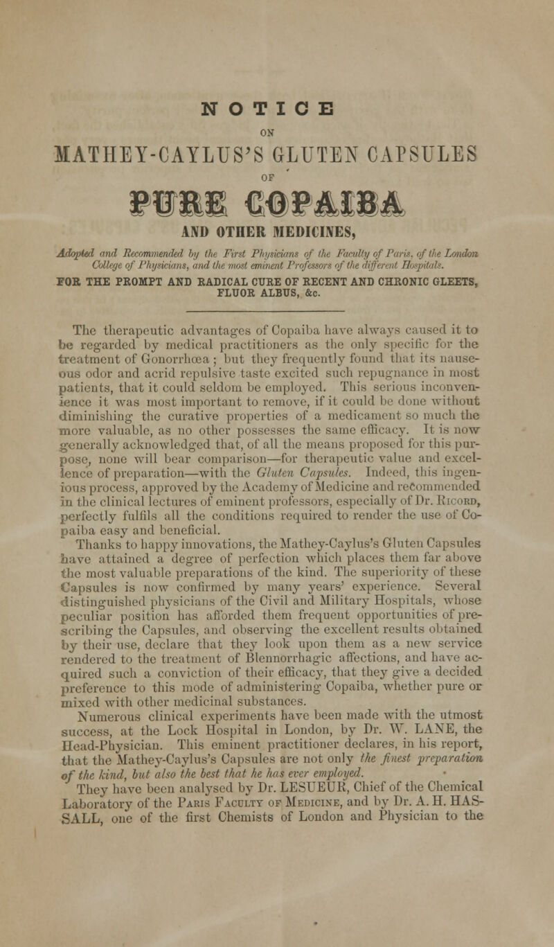 NOTICE ON MATIIEY-CAYLUS'S GLUTEN CAPSULES t®4 AND OTHER MEDICINES, Adopted and Recommended by th First Physicians of die Faadiy of Paris, of the London College of Physicians, and 'rcfessora of the different Hospitals. FOR THE PROMPT AND RADICAL CURE OF RECENT AND CHRONIC GLEETS, FLUOR ALBUS, &c. The therapeutic advantages of Copaiba have always caused it to be regarded by medical practitioners as the only specific for the treatment of Gonorrhoea ; but they frequently found that its nause- ous odor and acrid repulsive taste excited such repugnance in most patients, that it could seldom be employed. This serious inconven- ience it was most important to remove, if it could be done without diminishing the curative properties of a medicament so much the more valuable, as no other possesses the Bame efficacy. It is now ; ally acknowledged that, of all the means proposed lor this pur- pose, none will bear comparison—for therapeutic value and i lence of preparation—with the Gluten Capsules. Indeed, this ingen- ious process, approved bythe Academy of Medicine and recommended in the clinical lectures of eminent professors, especially of Dr. Kicord, perfectly fulfils all the conditions required to render the use of Co- paiba easy and beneficial. Thanks to happy innovations, the Mathey-Caylus's Gluten Capsules have attained a degree of perfection which places them far above the most valuable preparations of the kind. The superiority of these Capsules is now confirmed by many years' experience. Several distinguished physicians of the Civil and Military Hospitals, whose peculiar position has afforded them frequent opportunities of pre- scribing the Capsules, and observing the excellent results obtained by their use, declare that they look upon them as a new service rendered to the treatment of Blennorrhagic affections, and have ac- quired such a conviction of their efficacy, that they give a decided preference to this mode of administering Copaiba, whether pure or mixed with other medicinal substances. Numerous clinical experiments have been made with the utmost success, at the Lock Hospital in London, by Dr. W. LANE, the Head-Physician. This eminent practitioner declares, in his report, that the Mathey-Caylus's Capsules are not only the finest preparation of the kind, but also the best that he has ever employed. They have been analysed by Dr. LESUEUR, Chief of the Chemical Laboratory of the Paris Faculty of Medicine, and by Dr. A. H. HAS- SALL, one of the first Chemists of London and Physician to the