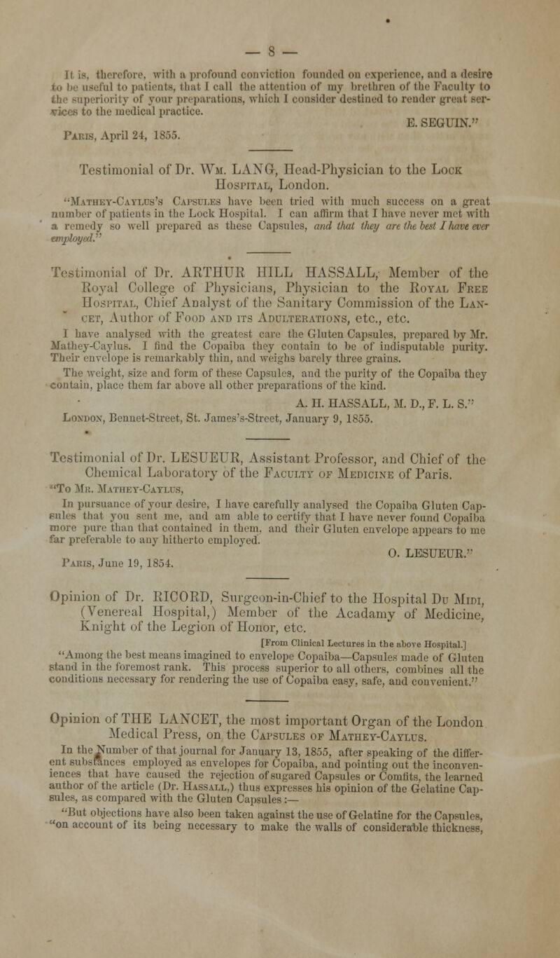 It is, therefore, with a profound conviction founded on experience, and a desire useful to patients, that 1 call the attention of my brethren of the Faculty to uperiority of your preparations, which I consider destined to render great ser- vices to the medical practice. E. SEGU1N. Paris, April 24, 1855. Testimonial of Dr. Wm. LANG, Head-Physician to the Lock Hospital, London. Mathet-Caylcs's Capsules have b§en tried with much success on a great number of patients in the Lock Hospital. I can affirm that 1 have never met with a remedy so well prepared as these Capsules, and that they arc the bed I have ever employed. Testimonial of Dr. ARTHUR HILL HASSALL, Member of the Royal College of Physicians, Physician to the Royal Free Hospital, Chief Analyst of tin1 Sanitary Commission of the Lan- cet, Author of Food and its Adulterations, etc., etc. I have analysed with the greatest care the Gluten Capsules, prepared by Mr. Mathey-Caylus. I find the Copaiba they contain to be of indisputable purity. Their envelope is remarkably thin, and weighs barely three grains. The weight, size and form of these Capsules, and the purity of the Copaiba they contain, place them far above all other preparations of the kind. A. H. HASSALL, M. D., F. L. S. Loynox, Bcnnet-Street, St. James's-Strcet, January 9, 1855. Testimonial of Dr. LESUEUR, Assistant Professor, and Chief of the Chemical Laboratory of the Faculty of Medicine of Paris. •'To Mr. Mathey-Cathjs, In pursuance of your desire, I have carefully analysed the Copaiba Gluten Cap- Bales that you sent me. and am aide to certify that I have never found Copaiba more pure than that contained in them, and their Gluten envelope appears to me far preferable to any hitherto employed. 0. LESUEUR.'? Paris, June 19, 1854. Opinion of Dr. RICORD, Surgeon-in-Chief to the Hospital Du Midi, (Venereal Hospital,) Member of the Acadamy of Medicine, Knight of the Legion of Honor, etc. [From Clinical Lectures in the above Hospital.] Among the best means imagined to envelope Copaiba—Capsules made of Gluten Stand in the foremost rank. This process superior to all others, combines all the conditions necessary for rendering the use of Copaiba easy, safe, and convenient. Opinion of THE LANCET, the most important Organ of the London Medical Press, on the Capsules of Matuey-Caylus. In the Number of that journal for January 13, 1855. after speaking of the differ- ent substances employed as envelopes for Copaiba, and pointing out the inconven- iences that have caused the rejection of sugared Capsules or Comfits, the learned author of the article (Dr. Hassall,) thus expresses his opinion of the Gelatine Cap- sules, as compared with the Gluten Capsules :— But objections have also been taken against the use of Gelatine for the Capsules, on account of its being necessary to make the walls of considerable thickness,