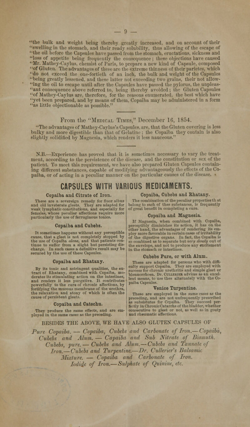 the bulk and weight being thereby greatly increased, and on account of their '•swelling in the stomach, and their ready solubility, thus allowing of the escape of the oil before the Capsules have passed from the stomach, eructations, sickness and loss of appetite being frequently the consequence; these objections have caused Mr. Mathey-Caylue, chemisl of Paris, to prepare a new kind of Capsule, composed of Gluten. The advantages of these arc the extreme thinness of their parietes, which do not exceed the one-fortieth of an inch, the bulk and weight of the Capsules being greatly lessened, and these latter not exceeding two grains, their not allow- ing the oil to escape until after the Capsules have passed the pylorus, the unpleas- ant consequence above referred to, being thereby avoided; the Gluten Capsules of Mathey-Caylus axe, therefore, for the reasons enumerated, the best which have yet been prepared, and by means of them. Copaiba may be administered in a form as little objectionable as possible. From the Medical Times, December 16, 1854. The advantages of Mathey-Caylus's Capsules, are, that the Gluten covering is less bulky and more digestible than that of Gelatine; the Copaiba they contain is also slightly solidified by Magnesia, which renders it less oauceous. N.B.—Experience has proved thai it is sometimes necessary to vary the treat- ment, according to the persistence of the disease, and the constitution or sex of the patient. To meet this requirement, we have also prepared Gluten Capsules contain- ing different Bubstances, capable of modifying advantageously the effects of the Co- paiba, or of acting in a peculiar manner on the particular causes of the disease. • CAPSULES WITH VARIOUS MEDICAMENTS. Copaiba and Citrate of Iron. These are a sovereign remedy for fluor albns and old inveterate gleets. They are adapted for weak lymphatic constitutions, and especially for females, whose peculiar affections require more particularly the use of ferruginous tonics. Copaiba and Cubebs. It sometimes happens without any perceptible cause, that a gleet is not completely stopped by the use of Copaiba alone, and that patients con- tinue to suffer from a slight but persisting dis- charge. In such cases a definitive result may be secured by the use of these Capsules. Copaiba and Rhatany. By its tonic and astringent qualities, the ex- tract of Rhatany, combined with Copaiba, mo- derates its stimulating action on the intestines, and renders it less purgative. It contributes powerfully to the cure of chronic affections, by fortifying the mucous membrane of the urethra, the relaxation and atony of which is often the cause of persistent gleets. Copaiba and Catechu. They produce the same effects, and are em- ployed in the same cases as the preceding. Copaiba, Cubebs and Rhatany. The combination of the peculiar properties th at belong to eaob of thes substances, is frequently of great benefit in completing a cure. Copaiba and Magnesia. If Magnesia, when combined with Copaiba, perceptibly diminishes its action, it has on the other hand, the advantages of rendering its em- ploy more favorable in certain cases of irritability of the digestive organs. In fact, the Copaiba is so combined as to separate but very slowly out of the envelope, and not to produce any excitement in the stomach or intestines. Cubebs Pure, or with Alum. These are adapted for persons who with diffi- culty support Copaiba. They are employed with for chronic urethritis and simple gleet or blennorrhoea. Dr. Cclxerier advices as an excel- lent means, to use thes alternately with the Co- paiba Capsules. Venice Turpentine. These are employed in the same cases as the preceding, and are not unfreqnently prescribed as subsistutes for Ccpaiba. They succeed per- fectly in Chronic Catarrhs of the bladder, whether consecutive to gleet or not, as well as in gouty and rheumatic affections. BESIDES THE ABOVE, WE HAVE ALSO GLUTEN CAPSULES OF Pure Copaiba. — Copaiba, Cubebs and Carbonate, of Iron.— Copaiba, Cubebs and Alum.— Capaiba and Sub Nitrate of Bismuth. Cubebs, pure.— Cubebs and Alum. — Cubebs and Tannate of [ron_—Cubebs and Turpentine.—Dr. Cutterier's Balsamic Mixture. — Copaiba and Carbonate of Iron. Iodide of Iron.— Sulphate of Quinine, etc.