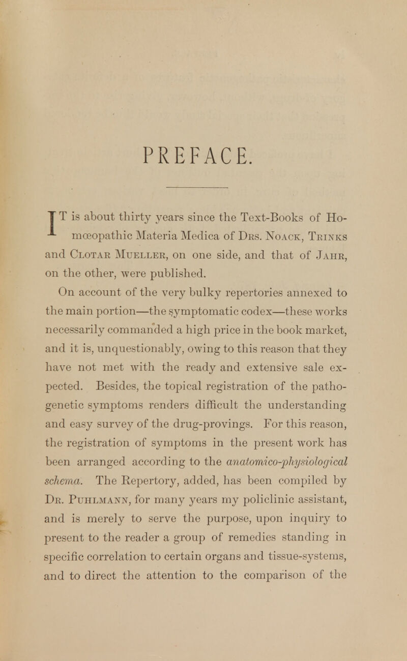 PREFACE. T T is about thirty years since the Text-Books of Ho- mceopathie Materia Medica of Drs. Noack, Thinks and Clotar Mueller, on one side, and that of Jahr, on the other, were published. On account of the very bulky repertories annexed to the main portion—the symptomatic codex—these works necessarily commanded a high price in the book market, and it is, unquestionably, owing to this reason that they have not met with the ready and extensive sale ex- pected. Besides, the topical registration of the patho- genetic symptoms renders difficult the understanding and easy survey of the drug-provings. For this reason, the registration of symptoms in the present work has been arranged according to the anatomico-physiological schema. The Repertory, added, has been compiled by Dr. Puhlmann, for many years my policlinic assistant, and is merely to serve the purpose, upon inquiry to present to the reader a group of remedies standing in specific correlation to certain organs and tissue-systems, and to direct the attention to the comparison of the