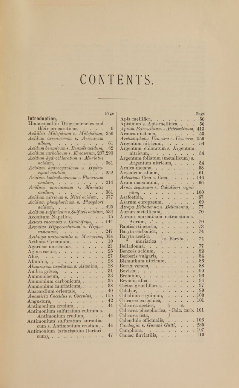 CONTENTS. Page Introduction, Homoeopathic Drug-potencies and their preparations, .... 9 Achillea Millefolium s. Millefolium, 356 Acidum arsenicosum s. Arsenicum album, 61 Acidum benzoicum s. Benzo'es acidum, 82 Acidum carbolicum s. Kreosotum, 297,293 Acidum hydrochloratum s. Muriatus acidum, 361 Acidum hydrocyanicum s. Hydro- cyani acidum, 252 Acidum hydrofluoricum s. Fluoricum acidum, 214 Acidum muriaticum s. Muriatis acidum, .... ... 361 Acidum nitricum s. Nitri acidum, . 377 Acidum pkosphoricum s. Phosphori acidum, 425 Acidum sulfuricum s.Sulfuris acidum, 534 Aconitum Napellus, 15 Actaea racemosa s. Cimicifuga, . . 144 Aesculus Hippocastanum s. Hippo- castanum, 247 Aethiops antimonialis s. Mercurius, 354 Aethusa Cynapium, 19 Agaricus muscarius, 21 Agnus castus, 25 Aloe^ 27 Alumina, 28 Aluminium oxydatum s. Alumina, . 28 Ambra grisea, . . . 31 Ammoniacum, 33 Ammonium carbonicum, .... 35 Ammonium muriaticum, .... 38 Anacardium orientale, .... 40 Anamirta Cocculus s. Cocculus, . . 155 Angustura, 42 Antimonium crudum, 44 Antimonium sulfuratum rubrum s. Antimonium crudum, . . . 44 Antimonium sulfuratum aurantia- cum s. Antimonium crudum, . 44 Antimonium tartarisatum (tartari- cum), 47 Page Apis mellifica, 50 Apisinum s. Apis mellifica, ... 50 Apium Petroselinums .Petroselinum, 413 Aranea diadema, 53 Arctostaphylos Uva ursi s. Uva ursi, 559 Argentum nitricum, ... .54 Argentum chloratum s. Argentum nitricum, 54 Argentum foliatum (metallicum) s. Argentum nitricum, .... 54 Arnica motana, 58 Arsenicum album, 61 Artemisia Cina s. Cina, .... 146 Arum maculatum, 66 Arum seguinum s. Caladium segui- num, 100 Asafoetida, 67 Asarum europaeum, 69 Atropa Belladonna s. Belladonna, . 77 Aurum metallicum, 70 Aurum muriaticum natronatum s. Aurum, .' . , 70 Baptisia tinctoria, 73 Baryta carbonica, 74 Baryta acetica j B ?4 muriatica J J ' Belladonna, 77 Benzoes acidum, 82 Berberis vulgaris, 84 Bismuthum nitricum, 86 Borax veneta, 88 Bovista, 90 Bromium, 93 Bryonia alba, 94 Cactus grandiflorus, 97 Calabar, 99 Caladium seguinum, 100 Calcarea carbonica, 101 Calcarea acetica, ~| s. Calcarea phosphorica, > Calc. carb. 101 Calcarea usta, J Calendula officinalis, 106 Cambogia s. Gumrni Gutti, . . . 235 Camphora, 107 Cancer fluviatilis, . . . 110