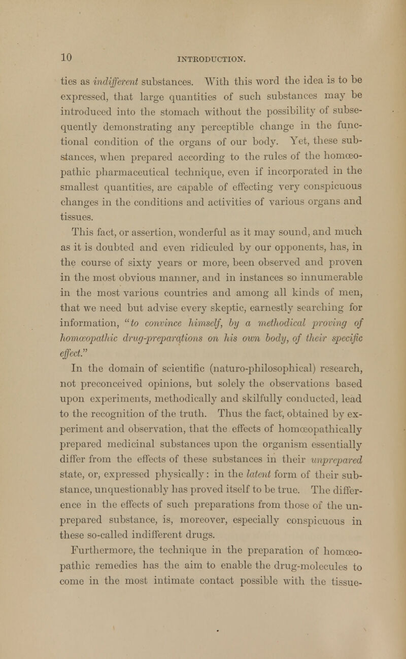 ties as indifferent substances. With this word the idea is to be expressed, that large quantities of such substances may be introduced into the stomach without the possibility of subse- quently demonstrating any perceptible change in the func- tional condition of the organs of our body. Yet, these sub- stances, when prepared according to the rules of the homoeo- pathic pharmaceutical technique, even if incorporated in the smallest quantities, are capable of effecting very conspicuous changes in the conditions and activities of various organs and tissues. This fact, or assertion, wonderful as it may sound, and much as it is doubted and even ridiculed by our opponents, has, in the course of sixty years or more, been observed and proven in the most obvious manner, and in instances so innumerable in the most various countries and among all kinds of men, that we need but advise every skeptic, earnestly searching for information, to convince himself, by a methodical proving of homoeopathic drug-preparations on his own body, of their specific effect In the domain of scientific (naturo-philosophical) research, not preconceived opinions, but solely the observations based upon experiments, methodically and skilfully conducted, lead to the recognition of the truth. Thus the fact, obtained by ex- periment and observation, that the effects of homoeopathically prepared medicinal substances upon the organism essentially differ from the effects of these substances in their unprepared state, or, expressed physically: in the latent form of their sub- stance, unquestionably has proved itself to be true. The differ- ence in the effects of such preparations from those of the un- prepared substance, is, moreover, especially conspicuous in these so-called indifferent drugs. Furthermore, the technique in the preparation of homoeo- pathic remedies has the aim to enable the drug-molcculcs to come in the most intimate contact possible with the tissue-