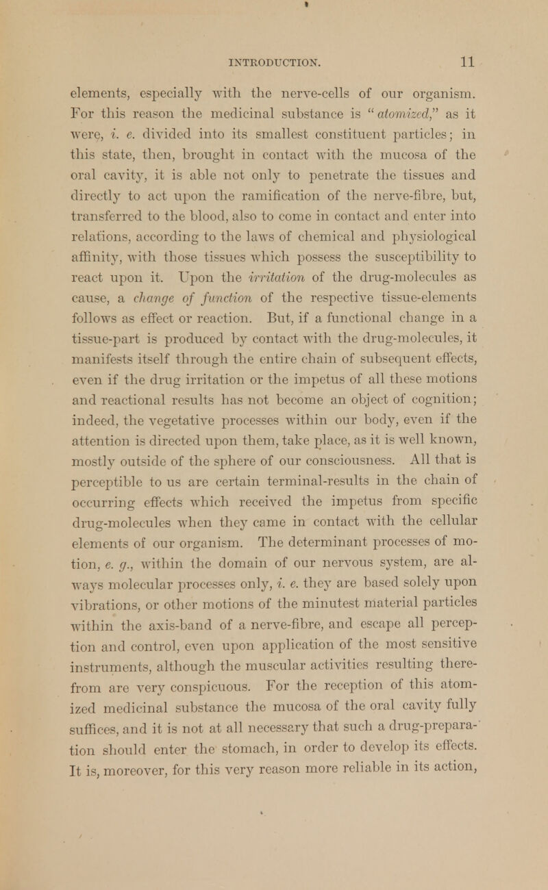 elements, especially with the nerve-cells of our organism. For this reason the medicinal substance is  atomized, as it were, i. e. divided into its smallest constituent particles; in this state, then, brought in contact with the mucosa of the oral cavity, it is able not only to penetrate the tissues and directly to act upon the ramification of the nerve-fibre, but, transferred to the blood, also to come in contact and enter into relations, according to the laws of chemical and physiological affinity, with those tissues which possess the susceptibility to react upon it. Upon the irritation of the drug-molecules as cause, a change of function of the respective tissue-elements follows as effect or reaction. But, if a functional change in a tissue-part is produced by contact with the drug-molecules, it manifests itself through the entire chain of subsequent effects, even if the drug irritation or the impetus of all these motions and reactional results has not become an object of cognition; indeed, the vegetative processes within our body, even if the attention is directed upon them, take place, as it is well known, mostly outside of the sphere of our consciousness. All that is perceptible to us are certain terminal-results in the chain of occurring effects which received the impetus from specific drug-molecules when they came in contact with the cellular elements of our organism. The determinant processes of mo- tion, e. g., within the domain of our nervous system, are al- ways molecular processes only, i. e. they are based solely upon vibrations, or other motions of the minutest material particles within the axis-band of a nerve-fibre, and escape all percep- tion and control, even upon application of the most sensitive instruments, although the muscular activities resulting there- from are very conspicuous. For the reception of this atom- ized medicinal substance the mucosa of the oral cavity fully suffices, and it is not at all necessary that such a drug-prepara- tion should enter the stomach, in order to develop its effects. It is, moreover, for this very reason more reliable in its action,