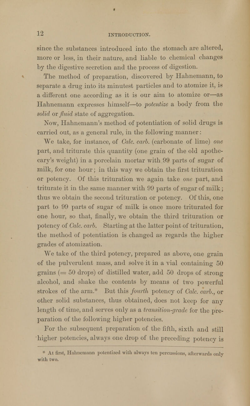 since the substances introduced into the stomach are altered, more or less, in their nature, and liable to chemical changes by the digestive secretion and the process of digestion. The method of preparation, discovered by Hahnemann, to separate a drug into its minutest particles and to atomize it, is a different one according as it is our aim to atomize or—as Hahnemann expresses himself—to potentize a body from the solid or fluid state of aggregation. Now, Hahnemann's method of potentiation of solid drugs is carried out, as a general rule, in the following manner: We take, for instance, of Calc. carb. (carbonate of lime) one part, and triturate this quantity (one grain of the old apothe- cary's weight) in a porcelain mortar with 99 parts of sugar of milk, for one hour; in this way we obtain the first trituration or potency. Of this trituration we again take one part, and triturate it in the same manner with 99 parts of sugar of milk; thus we obtain the second trituration or potency. Of this, one part to 99 parts of sugar of milk is once more triturated for one hour, so that, finally, we obtain the third trituration or potency of Calc. carb. Starting at the latter point of trituration, the method of potentiation is changed as regards the higher grades of atomization. We take of the third potency, prepared as above, one grain of the pulverulent mass, and solve it in a vial containing 50 grains (— 50 drops) of distilled water, add 50 drops of strong alcohol, and shake the contents by means of two powerful strokes of the arm.* But this fourth potency of Calc. carb., or other solid substances, thus obtained, does not keep for any length of time, and serves only as a transition-grade for the pre- paration of the following higher potencies. For the subsequent preparation of the fifth, sixth and still higher potencies, always one drop of the preceding potency is * At first, Hahnemann potentized with always ten percussions, afterwards onlv with two.