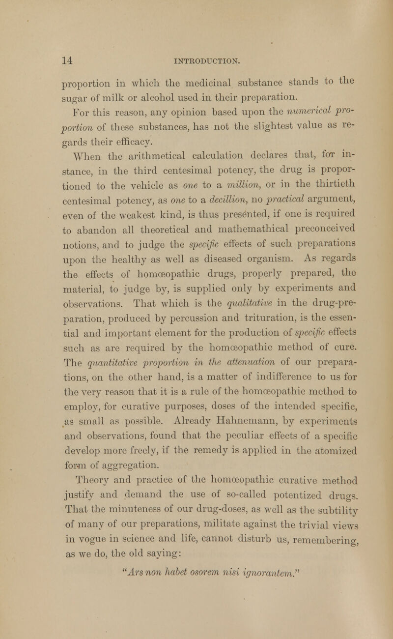 proportion in which the medicinal substance stands to the sugar of milk or alcohol used in their preparation. For this reason, any opinion based upon the numerical pro- portion of these substances, has not the slightest value as re- gards their efficacy. When the arithmetical calculation declares that, for in- stance, in the third centesimal potency, the drug is propor- tioned to the vehicle as one to a million, or in the thirtieth centesimal potency, as one to a decillion, no practical argument, even of the weakest kind, is thus presented, if one is required to abandon all theoretical and mathemathical preconceived notions, and to judge the specific effects of such preparations upon the healthy as well as diseased organism. As regards the effects of homoeopathic drugs, properly prepared, the material, to judge by, is supplied only by experiments and observations. That which is the qualitative in the drug-pre- paration, produced by percussion and trituration, is the essen- tial and important element for the production of specific effects such as are required by the homoeopathic method of cure. The quantitative proportion in the attenuation of our prepara- tions, on the other hand, is a matter of indifference to us for the very reason that it is a rule of the homoeopathic method to employ, for curative purposes, doses of the intended specific, as small as possible. Already Hahnemann, by experiments and observations, found that the peculiar effects of a specific develop more freely, if the remedy is applied in the atomized form of aggregation. Theory and practice of the homoeopathic curative method justify and demand the use of so-called potentized drugs. That the minuteness of our drug-doses, as well as the subtility of many of our preparations, militate against the trivial views in vogue in science and life, cannot disturb us, remembering, as we do, the old saying: Ars non habet osorem nisi ignorantem.^