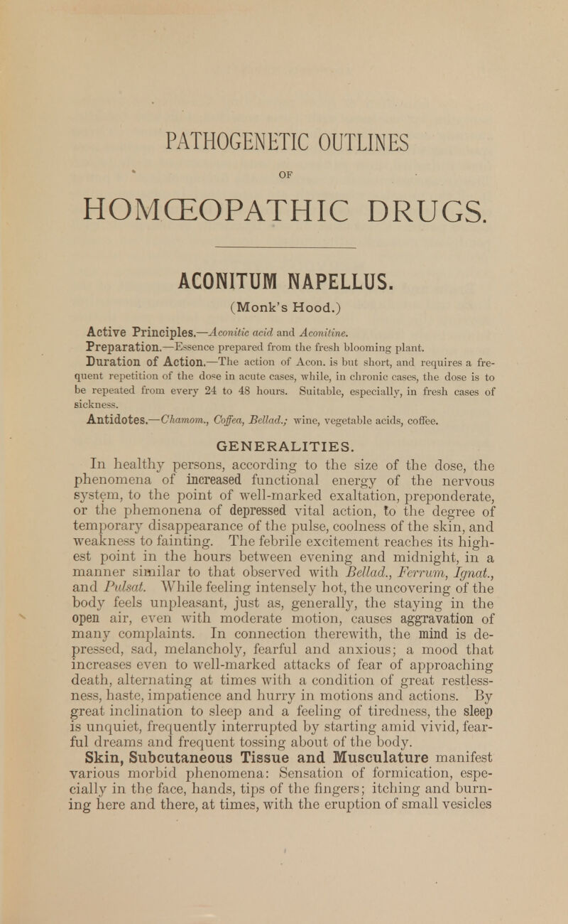 PATHOGENETIC OUTLINES * OF HOMCEOPATHIC DRUGS. ACONITUM NAPELLUS. (Monk's Hood.) Active Principles.—Aconitie acid and Aconitine. Preparation.—Essence prepared from the fresh blooming plant. Duration of Action.—The action of Aeon, is but short, and requires a fre- quent repetition of the dose in acute cases, while, in chronic cases, the dose is to be repeated from every 24 to 48 hours. Suitable, especially, in fresh cases of sickness. Antidotes.—Chamom., Coffea, Bettad.; wine, vegetable acids, coffee. GENERALITIES. In healthy persons, according to the size of the dose, the phenomena of increased functional energy of the nervous system, to the point of well-marked exaltation, preponderate, or the phemonena of depressed vital action, to the degree of temporary disappearance of the pulse, coolness of the skin, and weakness to fainting. The febrile excitement reaches its high- est point in the hours between evening and midnight, in a manner similar to that observed with Bellad., Ferrum, Ignat., and Pvlsat. A\Thile feeling intensely hot, the uncovering of the body feels unpleasant, just as, generally, the staying in the open air, even with moderate motion, causes aggravation of many complaints. In connection therewith, the mind is de- pressed, sad, melancholy, fearful and anxious; a mood that increases even to well-marked attacks of fear of approaching death, alternating at times with a condition of great restless- ness, haste, impatience and hurry in motions and actions. By great inclination to sleep and a feeling of tiredness, the sleep is unquiet, frequently interrupted by starting amid vivid, fear- ful dreams and frequent tossing about of the body. Skin, Subcutaneous Tissue and Musculature manifest various morbid phenomena: Sensation of formication, espe- cially in the face, hands, tips of the fingers; itching and burn- ing here and there, at times, with the eruption of small vesicles