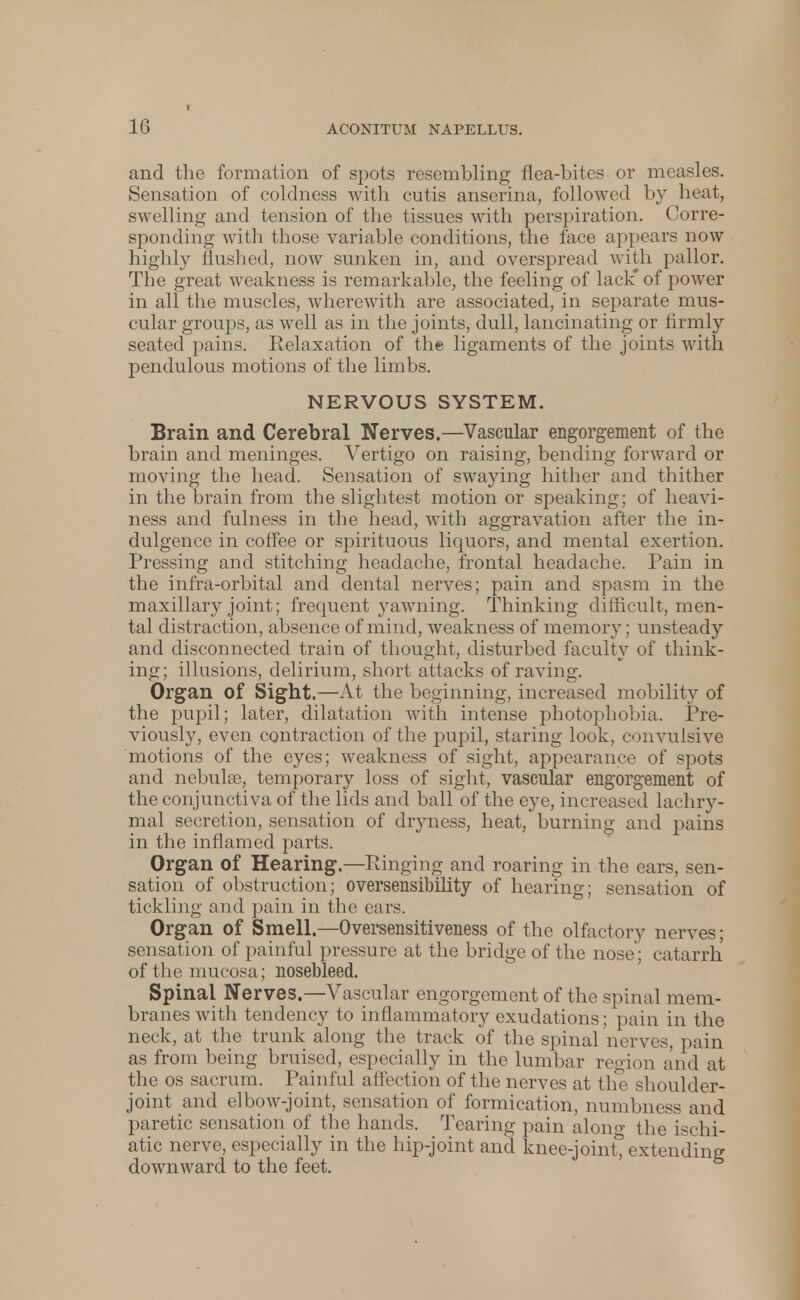 and the formation of spots resembling flea-bites or measles. Sensation of coldness with cutis anserina, followed by heat, swelling and tension of the tissues with perspiration. Corre- sponding with those variable conditions, the face appears now highly flushed, now sunken in, and overspread with pallor. The great weakness is remarkable, the feeling of lack* of power in all the muscles, wherewith are associated, in separate mus- cular groups, as well as in the joints, dull, lancinating or firmly seated pains. Relaxation of the ligaments of the joints with pendulous motions of the limbs. NERVOUS SYSTEM. Brain and Cerebral Nerves.—Vascular engorgement of the brain and meninges. Vertigo on raising, bending forward or moving the head. Sensation of swaying hither and thither in the brain from the slightest motion or speaking; of heavi- ness and fulness in the head, with aggravation after the in- dulgence in coffee or spirituous liquors, and mental exertion. Pressing and stitching headache, frontal headache. Pain in the infra-orbital and dental nerves; pain and spasm in the maxillary joint; frequent yawning. Thinking difficult, men- tal distraction, absence of mind, weakness of memory; unsteady and disconnected train of thought, disturbed faculty of think- ing; illusions, delirium, short attacks of raving. Organ of Sight.—At the beginning, increased mobility of the pupil; later, dilatation with intense photophobia. Pre- viously, even contraction of the pupil, staring look, convulsive motions of the eyes; weakness of sight, appearance of spots and nebulse, temporary loss of sight, vascular engorgement of the conjunctiva of the lids and ball of the eye, increased lachry- mal secretion, sensation of diyness, heat, burning and pains in the inflamed parts. Organ of Hearing.—Ringing and roaring in the ears, sen- sation of obstruction; oversensibility of hearing; sensation of tickling and pain in the ears. Organ of Smell.—Oversensitiveness of the olfactory nerves; sensation of painful pressure at the bridge of the nose; catarrh of the mucosa ; nosebleed. Spinal Nerves.—Vascular engorgement of the spinal mem- branes with tendency to inflammatory exudations; pain in the neck, at the trunk along the track of the spinal nerves, pain as from being bruised, especially in the lumbar reoion and at the os sacrum. Painful affection of the nerves at the shoulder- joint and elbow-joint, sensation of formication, numbness and paretic sensation of the hands. Tearing pain alono- the ischi- atic nerve, especially in the hip-joint and knee-joint%xtending downward to the feet.