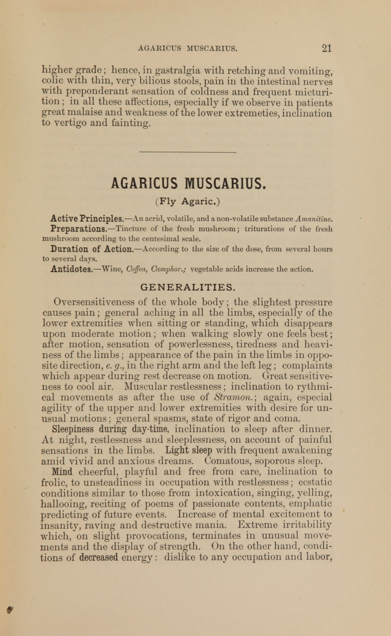 higher grade; hence, in gastralgia with retching and vomiting, colic with thin, very bilious stools, pain in the intestinal nerves with preponderant sensation of coldness and frequent micturi- tion ; in all these affections, especially if we observe in patients great malaise and weakness of the lower extremeties, inclination to vertigo and fainting. AGARICUS MUSCARIUS. (Fly Agaric.) Active Principles.—An acrid, volatile, and a non-volatile substance Amanitine, Preparations.—Tincture of the fresh mushroom; triturations of the fresh mushroom according to the centesimal scale. Duration Of Action.—According to the size of the dose, from several hours to several days. Antidotes.—Wine, Ooffea, Camphor.; vegetable acids increase the action. GENERALITIES. Oversensitiveness of the whole body; the slightest pressure causes pain; general aching in all the limbs, especially of the lower extremities when sitting or standing, which disappears upon moderate motion; when walking slowly one feels best; after motion, sensation of powerlessness, tiredness and heavi- ness of the limbs; appearance of the pain in the limbs in oppo- site direction, e. g., in the right arm and the left leg; complaints which appear during rest decrease on motion. Great sensitive- ness to cool air. Muscular restlessness; inclination to rythmi- cal movements as after the use of Stramon.; again, especial agility of the upper and lower extremities with desire for un- usual motions; general spasms, state of rigor and coma. Sleepiness during day-time, inclination to sleep after dinner. At night, restlessness and sleeplessness, on account of painful sensations in the limbs. Light sleep with frequent awakening amid vivid and anxious dreams. Comatous, soporous sleep. Mind cheerful, playful and free from care, inclination to frolic, to unsteadiness in occupation with restlessness; ecstatic conditions similar to those from intoxication, singing, yelling, hallooing, reciting of poems of passionate contents, emphatic predicting of future events. Increase of mental excitement to insanity, raving and destructive mania. Extreme irritability which, on slight provocations, terminates in unusual move- ments and the display of strength. On the other hand, condi- tions of decreased energy: dislike to any occupation and labor, t