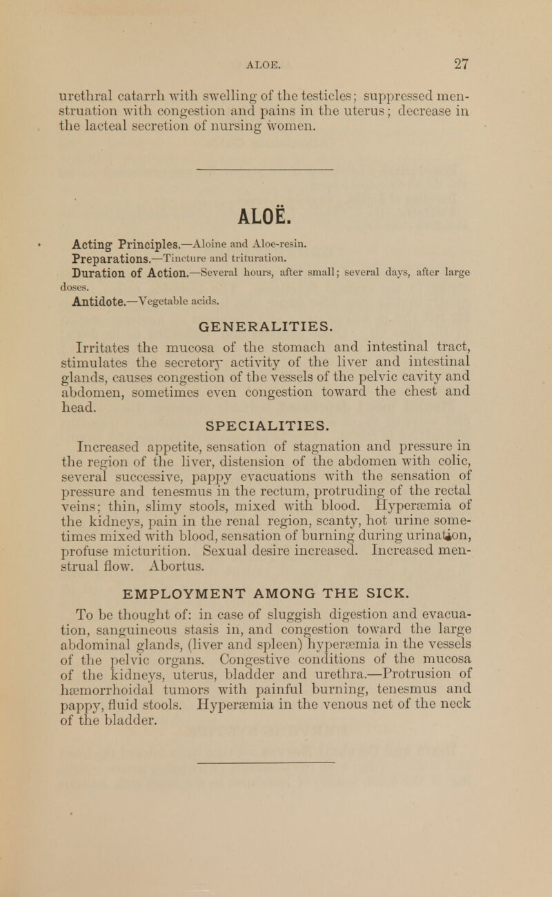 urethral catarrh with swelling of the testicles; suppressed men- struation with congestion and pains in the uterus; decrease in the lacteal secretion of nursing women. ALOE. Acting Principles.—Aloine and Aloe-resin. Preparations.—Tincture and trituration. Duration of Action.—Several hours, after small; several days, after large doses. Antidote.—Vegetable acids. GENERALITIES. Irritates the mucosa of the stomach and intestinal tract, stimulates the secretory activity of the liver and intestinal glands, causes congestion of the vessels of the pelvic cavity and abdomen, sometimes even congestion toward the chest and head. SPECIALITIES. Increased appetite, sensation of stagnation and pressure in the region of the liver, distension of the abdomen with colic, several successive, pappy evacuations with the sensation of pressure and tenesmus in the rectum, protruding of the rectal veins; thin, slimy stools, mixed with blood. Hypersemia of the kidneys, pain in the renal region, scanty, hot urine some- times mixed with blood, sensation of burning during urinaUon, profuse micturition. Sexual desire increased. Increased men- strual flow. Abortus. EMPLOYMENT AMONG THE SICK. To be thought of: in case of sluggish digestion and evacua- tion, sanguineous stasis in, and congestion toward the large abdominal glands, (liver and spleen) hyperemia in the vessels of the pelvic organs. Congestive conditions of the mucosa of the kidneys, uterus, bladder and urethra.—Protrusion of hsemorrhoidal tumors with painful burning, tenesmus and pappy, fluid stools. Hyperemia in the venous net of the neck of the bladder.