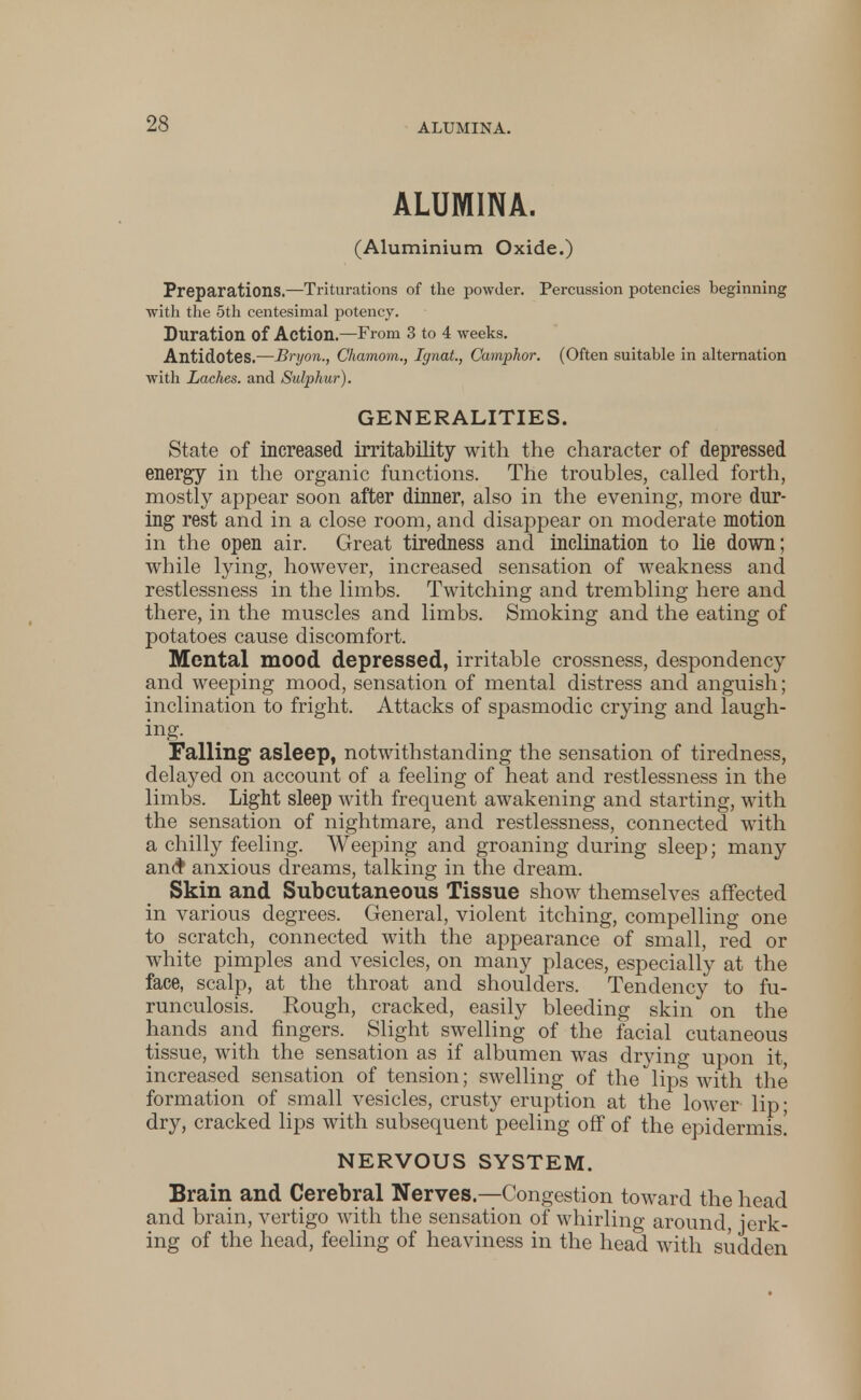 ALUMINA. (Aluminium Oxide.) Preparations.—Triturations of the powder. Percussion potencies beginning with the 5th centesimal potency. Duration of Action—From 3 to 4 weeks. Antidotes.—Bryon., Chamom., IgnaL, Camphor. (Often suitable in alternation with Laches, and Sulphur). GENERALITIES. State of increased irritability with the character of depressed energy in the organic functions. The troubles, called forth, mostly appear soon after dinner, also in the evening, more dur- ing rest and in a close room, and disappear on moderate motion in the open air. Great tiredness and inclination to lie down; while lying, however, increased sensation of weakness and restlessness in the limbs. Twitching and trembling here and there, in the muscles and limbs. Smoking and the eating of potatoes cause discomfort. Mental mood depressed, irritable crossness, despondency and weeping mood, sensation of mental distress and anguish; inclination to fright. Attacks of spasmodic crying and laugh- ing. Falling asleep, notwithstanding the sensation of tiredness, delayed on account of a feeling of heat and restlessness in the limbs. Light sleep with frequent awakening and starting, with the sensation of nightmare, and restlessness, connected with a chilly feeling. Weeping and groaning during sleep; many an<f anxious dreams, talking in the dream. Skin and Subcutaneous Tissue show themselves affected in various degrees. General, violent itching, compelling one to scratch, connected with the appearance of small, red or white pimples and vesicles, on many places, especially at the face, scalp, at the throat and shoulders. Tendency to fu- runculosis. Rough, cracked, easily bleeding skin on the hands and fingers. Slight swelling of the facial cutaneous tissue, with the sensation as if albumen was drying upon it, increased sensation of tension; swelling of the lips with the formation of small vesicles, crusty eruption at the lower lip; dry, cracked lips with subsequent peeling off of the epidermis! NERVOUS SYSTEM. Brain and Cerebral Nerves.—Congestion toward the head and brain, vertigo with the sensation of whirling around, jerk- ing of the head, feeling of heaviness in the head with sudden