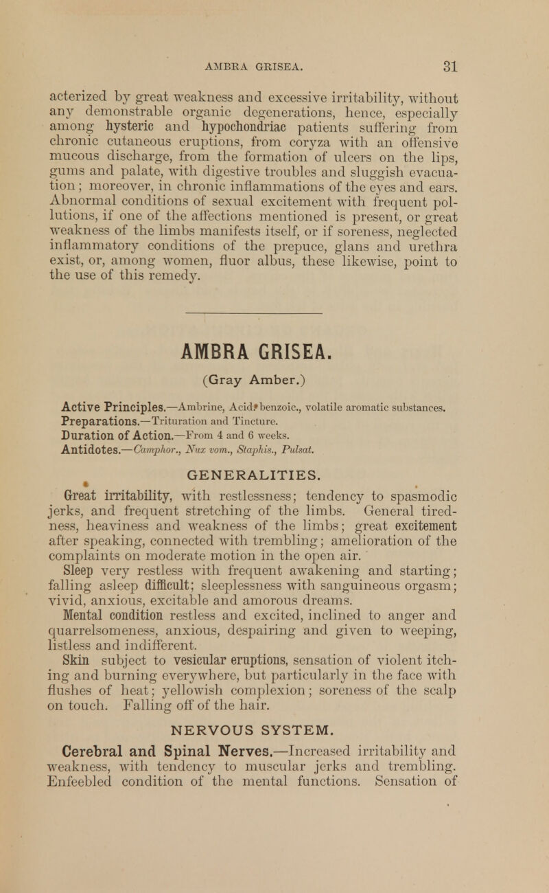 acterized by great weakness and excessive irritability, without any demonstrable organic degenerations, hence, especially among hysteric and hypochondriac patients suffering from chronic cutaneous eruptions, from coryza with an offensive mucous discharge, from the formation of ulcers on the lips, gums and palate, with digestive troubles and sluggish evacua- tion ; moreover, in chronic inflammations of the eyes and ears. Abnormal conditions of sexual excitement with frequent pol- lutions, if one of the affections mentioned is present, or great weakness of the limbs manifests itself, or if soreness, neglected inflammatory conditions of the prepuce, glans and urethra exist, or, among women, fluor albus, these likewise, point to the use of this remedy. AMBRA GRISEA. (Gray Amber.) Active Principles.—Ambrine, Acid*benzoic, volatile aromatic substances. Preparations.—Trituration and Tincture. Duration of Action.—From 4 and G weeks. Antidotes.—Camphor., Nux vom., Staphis., Pulsat. GENERALITIES. Great irritability, with restlessness; tendency to spasmodic jerks, and frequent stretching of the limbs. General tired- ness, heaviness and weakness of the limbs; great excitement after speaking, connected with trembling; amelioration of the complaints on moderate motion in the open air. Sleep very restless with frequent awakening and starting; falling asleep difficult; sleeplessness with sanguineous orgasm; vivid, anxious, excitable and amorous dreams. Mental condition restless and excited, inclined to anger and quarrelsomeness, anxious, despairing and given to weeping, listless and indifferent. Skin subject to vesicular eruptions, sensation of violent itch- ing and burning everywhere, but particularly in the face with flushes of heat; yellowish complexion; soreness of the scalp on touch. Falling off of the hair. NERVOUS SYSTEM. Cerebral and Spinal Nerves.—Increased irritability and weakness, with tendency to muscular jerks and trembling. Enfeebled condition of the mental functions. Sensation of