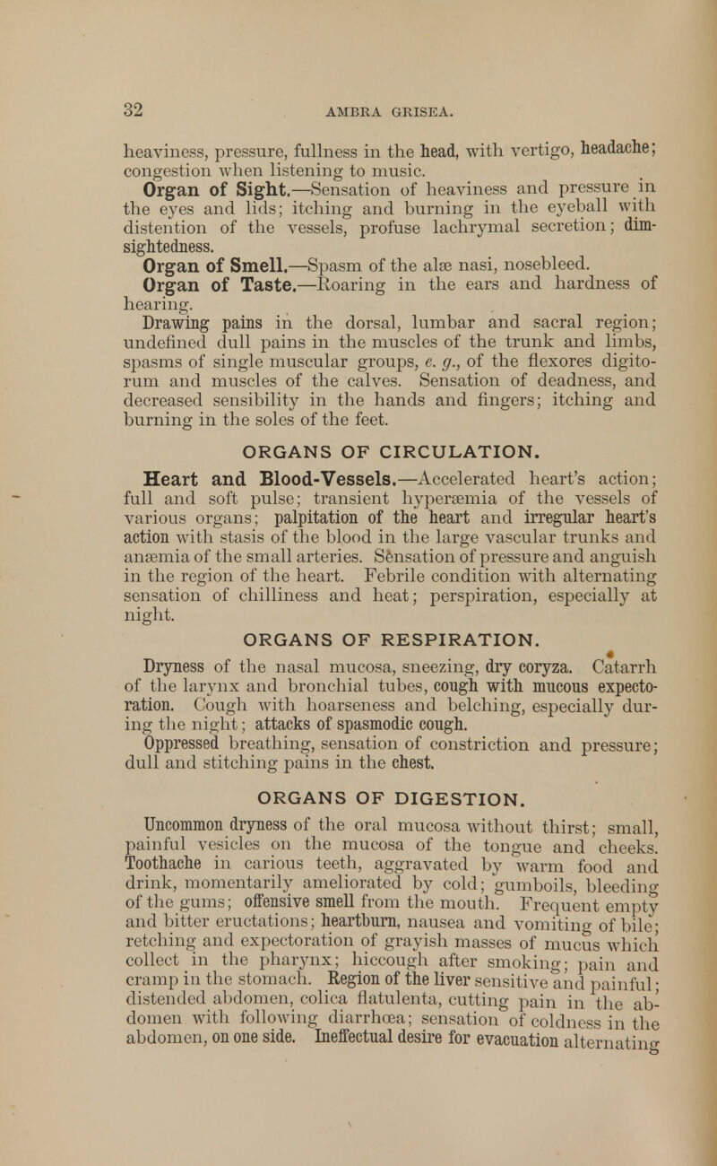 heaviness, pressure, fullness in the head, with vertigo, headache; congestion when listening to music. Organ of Sight.—Sensation of heaviness and pressure in the eyes and lids; itching and burning in the eyeball with distention of the vessels, profuse lachrymal secretion; dim- sightedness. Organ of Smell.—Spasm of the alse nasi, nosebleed. Organ of Taste.—Roaring in the ears and hardness of hearing. Drawing pains in the dorsal, lumbar and sacral region; undefined dull pains in the muscles of the trunk and limbs, spasms of single muscular groups, e. g., of the flexores digito- rum and muscles of the calves. Sensation of deadness, and decreased sensibility in the hands and fingers; itching and burning in the soles of the feet. ORGANS OF CIRCULATION. Heart and Blood-Vessels.—Accelerated heart's action; full and soft pulse; transient hyperemia of the vessels of various organs; palpitation of the heart and irregular heart's action with stasis of the blood in the large vascular trunks and ansemia of the small arteries. Sensation of pressure and anguish in the region of the heart. Febrile condition with alternating sensation of chilliness and heat; perspiration, especially at night. ORGANS OF RESPIRATION. Dryness of the nasal mucosa, sneezing, dry coryza. Catarrh of the larynx and bronchial tubes, cough with mucous expecto- ration. Cough with hoarseness and belching, especially dur- ing the night; attacks of spasmodic cough. Oppressed breathing, sensation of constriction and pressure; dull and stitching pains in the chest. ORGANS OF DIGESTION. Uncommon dryness of the oral mucosa without thirst; small, painful vesicles on the mucosa of the tongue and cheeks. Toothache in carious teeth, aggravated by warm food and drink, momentarily ameliorated by cold; gumboils, bleedino- of the gums; offensive smell from the mouth. Frequent empty and bitter eructations; heartburn, nausea and vomiting of bile; retching and expectoration of grayish masses of mucus which collect in the pharynx; hiccough after smoking; pain and cramp in the stomach. Region of the liver sensitive and painful; distended abdomen, colica flatulenta, cutting pain in the ab- domen with following diarrhoea; sensation of coldness in the abdomen, on one side. Ineffectual desire for evacuation alternatino-