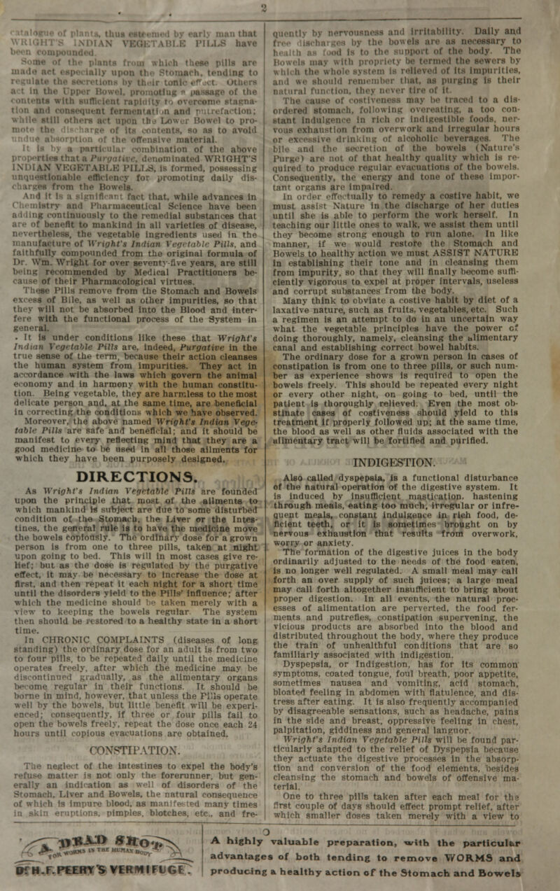 < italoftue of plants, thus esteemed by early man that WRIGHTS INDIAN VEGETABLE PILLS have been compounded. Some of the plants from which these pills are made act especially upon the Stomach, tending to regulate the secretions by their tonic efjct. Others act in the Upper Bowel, promoting * passage of the contents with sufficient rapidity to overcame stagna- tion and consequent ferment at i »n and putrefaction; while still others act upon tba Lower Bowel to pro- mote the discharge of Its contents, so as to avoid undue absorption of the offensive material. It Is by a particular combination of the above pro|M>rtlea that a Purgative, denominated WRIGHT'S INDIAN VEGETABLE PILT^S, is formed, possessing unquestionable efficiency for promoting daily dis- charges from the Bowels. And It Is a significant fact that, while advances in Chemistry and Pharmaceutical Science have been adding continuously to the remedial substances that are of benefit to mankind in all varieties of disease, nevertheless, the vegetable ingredients used in the manufacture of Wright's Indian Vegetable Pills, and fatthfully compounded from the original formula of Dr. Wm. Wright for over seventy-five years, are still being recommended by Medical Practitioners be- cause of their Pharmacological virtues. These Pills remove from the Stomach and Bowels excess of Bile, as well as other impurities, so that they will not be absorbed into the Blood and inter- fere with the functional process of the System in general. . It is under conditions like these that Wright's Indian Vegetable Pills are, indeed, Purgative in the true sense of the term, because their action cleanses the human system from impurities. They act in accordance with the laws which govern the animal economy and in harmony with the human constitu- tion. Being vegetable, they are harmless to the most delicate person and. at the same time, are beneficial in correcting the conditions which we have observed. Moreover, the above named Wright's Indian Vege- table Pills are safe and beneficial; and it should be manifest to every reflecting mind that they are a good medicine to be used In all those ailments for which they have been purposely designed. DIRECTIONS. As Wright's Indian Vegetable Pills are founded upon the principle that most of the ailments to which mankind Is subject are due to some disturbed condition of the Stomach, the Liver or the Intes- tines, the general rule is to have the medicine move the bowels copiously. The ordinary dose for a grown person is from one to three pills, taken at night upon going to bed. This will In most cases give re- lief; but as the dose is regulated by the purgative effect, it may be necessary to increase the dose at first, and then repeat it each night for a short time until the disorders yield to the Pills' Influence; after which the medicine should be taken merely with a view to keeping the bowels regular. The system then should be restored to a healthy state in a short time. In CHRONIC COMPLAINTS (diseases of long standing) the ordinary dose for an adult is from two to four pills, to be repeated daily until the medicine operates freely, after which the medicine may be discontinued gradually, as the alimentary organs become regular in their functions. It should be borne in mind, however, that unless the Pills operate well by the bowels, but little benefit will be experi- enced; consequently, if three or four pills fail to open the bowels freely, repeat the dose once each 24 hours until copious evacuations are obtained. CONSTIPATION. The neglect of the Intestines to expel the body's refuse matter is not only the forerunner, but gen- erally an indication as well of disorders of the Stomach, Liver and Bowels, the natural consequence of which is impure blood, as manifested many times in skin eruptions, pimples, blotches, etc., and fre- quently by nervousness and irritability. Daily and free discharges by the bowels are as necessary to health as food Is to the support of the body. The Bowels may with propriety be termed the sewers by which the whole system is relieved of its impurities, and we should remember that, as purging is their natural function, they never tire of it. The cause of costiveness may be traced to a dis- ordered stomach, following overeating, a too con- stant indulgence in rich or Indigestible foods, ner- vous exhaustion from overwork and irregular hours or excessive drinking of alcoholic beverages. The bile and the secretion of the bowels (Nature's Purge) are not of that healthy quality which Is re- quired to produce regular evacuations of the bowels. Consequently, the energy and tone of these impor- tant organs are impaired. In order effectually to remedy a costive habit, we must assist Nature in the discharge of her duties until she is able to perform the work herself. In teaching our little ones to walk, we assist them until they become strong enough to run alone. In like manner, if we would restofe the Stomach and Bowels to healthy action we must ASSIST NATURE in establishing their tone and in cleansing them from impurity, so that they will finally become suffi- ciently vigorous to expel at proper intervals, useless and corrupt substances from the body. Many think to obviate a costive habit by diet of a laxative nature, such as fruits, vegetables, etc. Such a regimen is an attempt to do in an uncertain way what the vegetable principles have the power c doing thoroughly, namely, cleansing the alimentary canal and establishing correct bowel habits. The ordinary dose for a grown person in cases of constipation is from one to three pills, or such num- ber as experience shows Is required to open the bowels freely. This should be repeated every night or every other night, on going to bed, until the patient is thoroughly relieved. Even the most ob- stinate cases of costiveness should yield to this treatment if properly followed up; at the same time, the blood as well as other fluids associated with the alimentary tract will be fortified and purified. INDIGESTION. Also called dyspepsia, is a functional disturbance of the natural operation of the digestive system. It is induced by Insufficient mastication, hastening through meals, eating too much, irregular or infre- quent meals, constant indulgence in rich food, de- ficient teeth, or it is sometimes brought on by nervous exhaustion that results from overwork, worry or anxiety. The formation of the digestive juices in the body ordinarily adjusted to the needs of the food eaten, is no longer well regulated. A small meal may call forth an over supply of such juices; a large meal may call forth altogether insufficient to bring about proper digestion. In all events, the natural proc- esses of alimentation are perverted, the food fer- ments and putrefies, constipation supervening, the vicious products are absorbed into the blood and distributed throughout the body, where they produce the train of unhealthful conditions that are so familiarly associated with indigestion. Dyspepsia, or Indigestion, has for Its common symptoms, coated tongue, foul breath, poor appetite, sometimes nausea and vomiting, acid stomach, bloated feeling in abdomen with flatulence, and dis- tress after eating. It is also frequently accompanied by disagreeable sensations, such as headache, pains in the side and breast, oppressive feeling in chest, palpitation, giddiness and general languor. Wright's Indian Vegetable Pills will be found par- ticularly adapted to the relief of Dyspepsia because they actuate the digestive processes in the absorp- tion and conversion of the food elements, besides cleansing the stomach and bowels of offensive ma- terial. One to three pills taken after each meal for the first couple of days should effect prompt relief, after which smaller doses taken merely with a view to £6 ™ ™ ***** t**^ SfH. F. PEERY 'S VER f* I Ft G iT. A highly valuable preparation, with the particular advantages of both tending to remove WORMS and producing & healthy action of the Stomach and Bowels