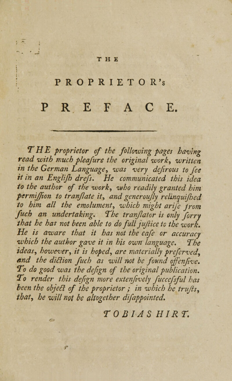 THE i PROPRIETOR'S PREFACE. THE proprietor of the following pages having read with much pleafure the original work, written in the German Language, was very defirous to fee it in an Englijh drefs. Be communicated this idea to the author of the work, who readily granted him permijfion to tranflate it, and generoufly relinquijhed to him all the emolument, which might arife Jrom fuch an undertaking. The tranflator is only forry that he has not been able to do full jufticeto the work. He is aware that it has not the cafe or accuracy which the author gave it in his own language. The ideas, however, it is hoped, are materially preferved, and the diclion fuch as will not be found offenfive. To do good was the defign of the original publication. To render this defign more extenfively fucccfsful has been the objetl of the proprietor ; in which he trufts, that, he will not be altogether difappointed. TOBIAS HIR T.