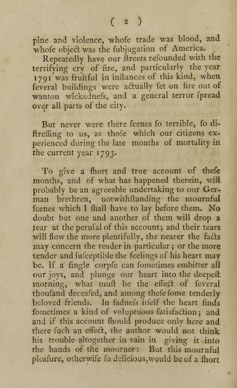 ( » ) pine and violence, whofe trade was blood, and whofe object was the fubjugation of America. Repeatedly have our ftreets refounded with the terrifying cry of fire, and particularly the year 1791 was fruitful in inilances of this kind, when feveral buildings were actually fet on fire out of wanton wickednefs, and a general terror fpread over all parts of the city. But never were there fcenes fo terrible, fo di- ftrefftng to us, as thofe which our citizens ex- perienced during the late months of mortality in the current year 1793. To give a fhort and true account of thefe months, and of what has happened therein, will probably be an agreeable undertaking to our Ger- man brethren, notwithstanding the mournful fcenes which I mall have to lay before them. No doubt but one and another of them will drop a tear at the perufal of this account; and their tears will flow the more plentifully, the nearer the fads may concern the reader in particular; or the more tender and fufceptible the feelings of his heart may be. If a fingle corpfe can fometimes embitter all our joys, and plunge our heart into the deepeft morning, what mufl be the effect of feveral thoufand deceafed, and among thefe fome tenderly beloved friends. In fadnefs itfelf the heart finds fometimes a kind of voluptuous fatisfaclion; and and if this account mould produce only here and there fuch an effect, the author would not think his trouble altogether in vain in giving it into the hands of the mourner: But this mournful pleafure, otherwife fa delicious,would be of a fhort