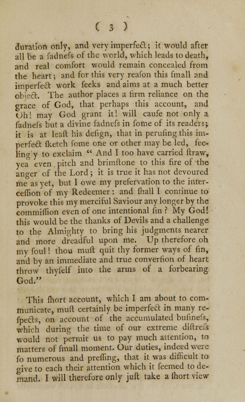 duration only, and very imperfect; it would after all be a fadnefs of the world, which leads to death, and real comfort would remain concealed from the heart; and for this very reafon this fmall and imperfect work feeks and aims at a much better object. The author places a firm reliance on the grace of God, that perhaps this account, and <Jh! may God grant it! will caufe not only a fadnefs but a divine fadnefs in fome of its readers j it is at lead his defign, that in perilling this im- perfect (ketch fome one or other may be led, fee- ling y to exclaim  And I too have carried draw, yea even pitch and brimftone to this fire of the anger of the Lord; it is true it has not devoured me as yet, but I owe my prefervation to the inter- ceilion of my Redeemer: and fnall I continue to provoke this my merciful Saviour any longer by the commiffion even of one intentional fin ? My God! this would be the thanks of Devils and a challenge to the Almighty to bring his judgments nearer and more dreadful upon me. Up therefore oh my foul! thou muft quit thy former ways of fin, and by an immediate and true converiion of heart throw thyfelf into the arms of a forbearing God. This (hort account, which I am about to com- municate, mud certainly be imperfect in many re- flects, on account of the accumulated bufinefs, which during the time of our extreme diftrefs would not permit us to pay much attention, to matters of fmall moment. Our duties, indeed were fo numerous and prefling, that it was difficult to give to each their attention which it feemed to de- mand. I will therefore only juft take a ihort view