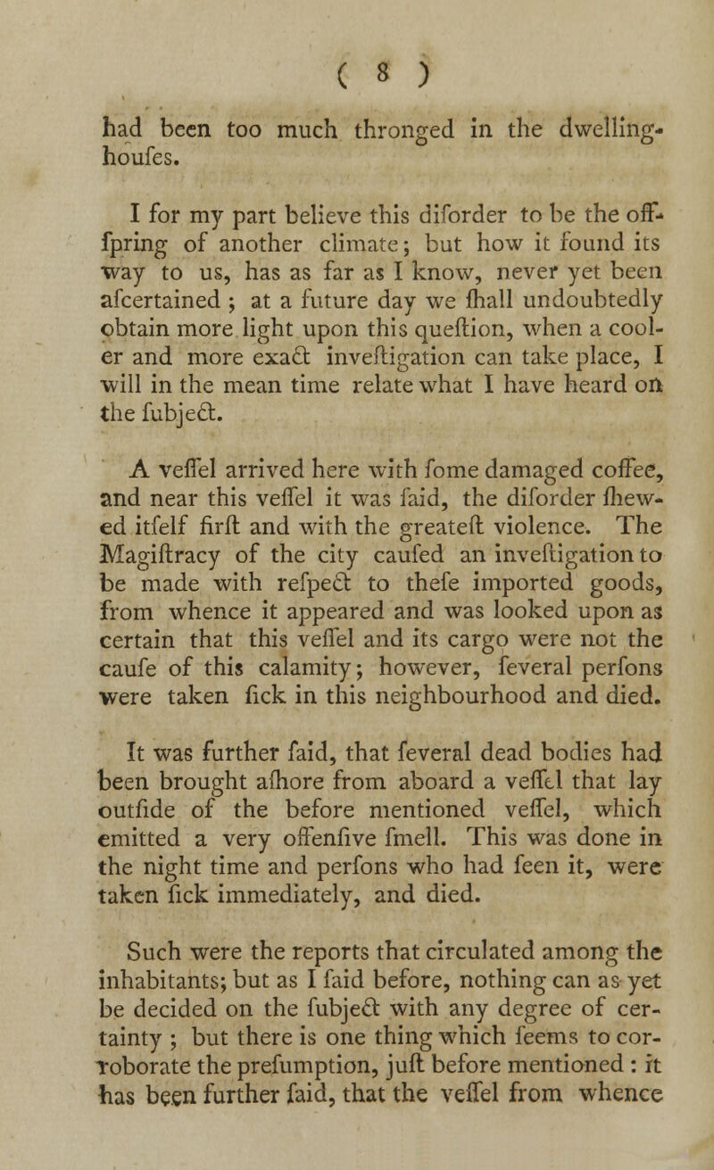 had been too much thronged in the dwelling- houfes. I for my part believe this diforder to be the off- fpring of another climate; but how it found its way to us, has as far as I know, never yet been afcertained ; at a future day we mall undoubtedly obtain more light upon this queilion, when a cool- er and more exact investigation can take place, I will in the mean time relate what I have heard on the fubjeft. A vefTel arrived here with fome damaged coffee, and near this veffel it was faid, the diforder fhew- ed itfelf rirft and with the greateft violence. The Magiftracy of the city caufed an inveftigation to be made with refpeel: to thefe imported goods, from whence it appeared and was looked upon as certain that this veffel and its cargo were not the caufe of this calamity; however, feveral perfons were taken fick in this neighbourhood and died. It was further faid, that feveral dead bodies had been brought afhore from aboard a veffel that lay outfide of the before mentioned veffel, which emitted a very offenfive fmell. This was done in the night time and perfons who had feen it, were taken fick immediately, and died. Such were the reports that circulated among the inhabitants; but as I faid before, nothing can as yet be decided on the fubjeel with any degree of cer- tainty ; but there is one thing which feems to cor- roborate the prefumption, juft before mentioned : it has been further faid, that the veffel from whence