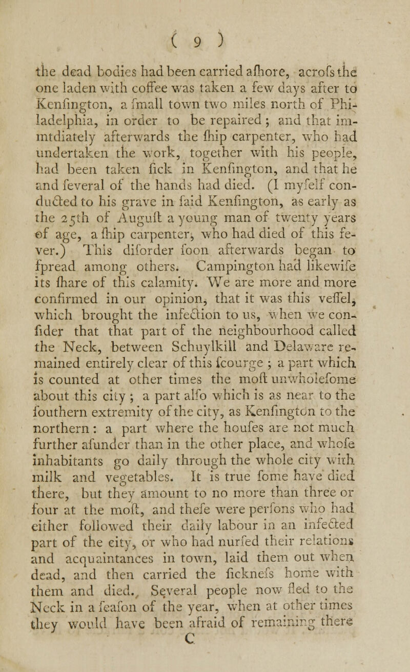 the dead bodies had been carried afhore, acrofsthe one laden with coffee was taken a few days after to Kenfmgton, a fmall town two miles north of Phi- ladelphia, in order to be repaired ; and that im- mtdiately afterwards the fhip carpenter, who had undertaken the work, together with his people, had been taken nek in Kenfmgton, and that he and feveral of the hands had died. (I myfelf con- dueled to his grave in laid Kenfmgton, as early as the 25th of Auguit a young man of twenty years ef age, a fhip carpenter, who had died of this fe- ver.) This diibrder foon afterwards began to fpread among others. Campington had likewife its fhare of this calamity. We are more and more confirmed in our opinion, that it was this veffel, which brought the infection to us, when we con- fider that that part of the neighbourhood called the Neck, between Schuylkill and Delaware re- mained entirely clear of this fcourge ; a part which is counted at other times the mod um.vholefome about this city ; a part alfo which is as near to the fouthern extremity of the city, as Kenfmgton to the northern : a part where the houfes are not much further afunder than in the other place, and whofe inhabitants go daily through the whole city with milk and vegetables. It is true fome have died there, but they amount to no more than three or four at the mod, and thefe were perfons who had either followed their daily labour in an infected part of the city, or who had nurfed their relations and acquaintances in town, laid them out when. dead, and then carried the ficknefs home with them and died., Several people now ded to the Neck in a feafon of the year, when at other times they would have been afraid of remaining there C