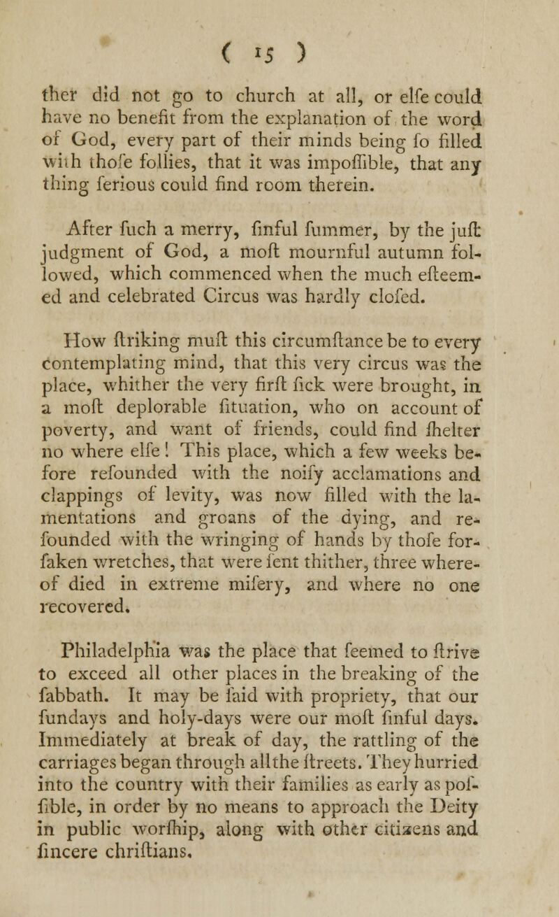 ( >5 ) ther did not go to church at all, or elfe could have no benefit from the explanation of the word of God, every part of their minds being fo filled whh thofe follies, that it was impoffible, that any thing ferious could find room therein. After fuch a merry, fmful fummer, by the juft judgment of God, a mod mournful autumn fol- lowed, which commenced when the much efteem- ed and celebrated Circus was hardly clofed. How ftriking mud this circumftancebe to every contemplating mind, that this very circus was the place, whither the very firfl nek were brought, in a moft deplorable fituation, who on account of poverty, and want of friends, could find ihelter no where elfe! This place, which a few weeks be- fore refounded with the noify acclamations and clappings of levity, was now filled with the la- mentations and groans of the dying, and re- founded with the wringing of hands by thofe for- faken wretches, that were lent thither, three where- of died in extreme mifery, and where no one recovered. Philadelphia was the place that feemed to drive to exceed all other places in the breaking of the fabbath. It may be laid with propriety, that our fundays and holy-days were our moft fmful days. Immediately at break of day, the rattling of the carriages began through allthe ftreets. They hurried into the country with their families as early as pof- fible, in order by no means to approach the Deity in public worfhip, along with other citizens and fincere chriflians.