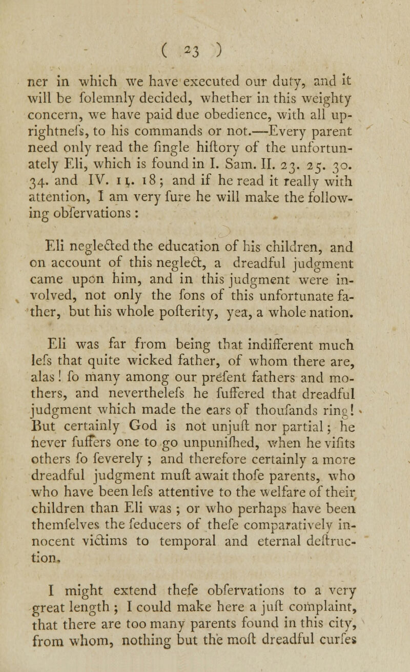 ( *3 ) ner in which we have executed our duty, and it will be folemnly decided, whether in this weighty concern, we have paid due obedience, with all up- rightnefs, to his commands or not.—Every parent need only read the fmgle hiflory of the unfortun- ately Eli, which is found in I. Sam. II. 23. 25. 30. 34. and IV. it. 18 ; and if he read it really with attention, I am very fure he will make the follow- ing obfervations: » .. Eli negle&ed the education of his children, and on account of this neglecl, a dreadful judgment came upon him, and in this judgment were in- volved, not only the fons of this unfortunate fa- ther, but his whole pofterity, yea, a whole nation. Eli was far from being that indifferent much lefs that quite wicked father, of whom there are, alas! fo many among our prefent fathers and mo- thers, and neverthelefs he fuffered that dreadful judgment which made the ears of thoufands ring! But certainly God is not unjufl nor partial; he never fufFers one to go unpunifhed, when he vifits others fo feverely ; and therefore certainly a more dreadful judgment mud await thofe parents, who who have been lefs attentive to the welfare of their children than Eli was ; or who perhaps have been themfelves the feducers of thefe comparatively in- nocent victims to temporal and eternal defiruc- tion. I might extend thefe obfervations to a very great length ; I could make here a juft complaint, that there are too many parents found in this city, from whom, nothing but the molt dreadful curfes