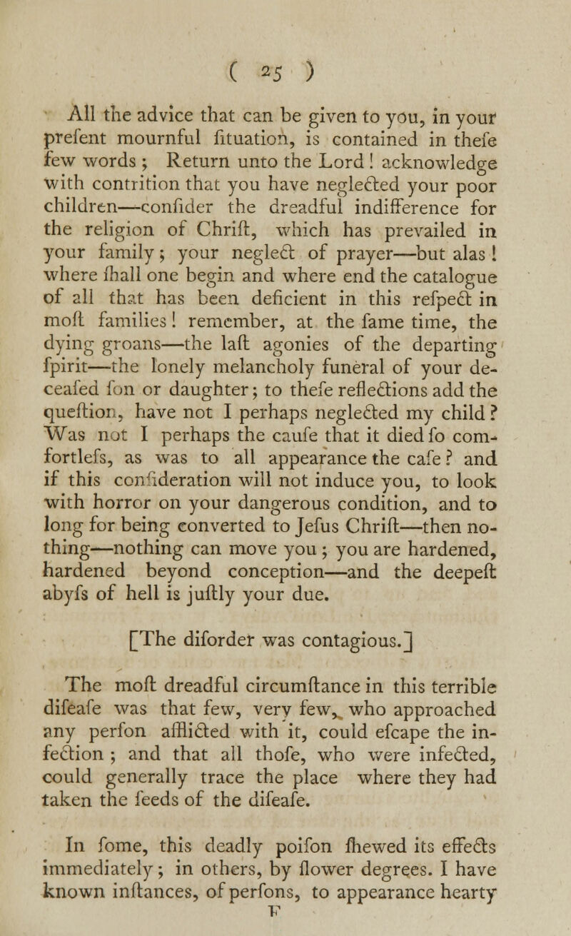 All the advice that can be given to you, in your prefent mournful fituation, is contained in thefe few words ; Return unto the Lord ! acknowledge with contrition that you have neglected your poor children—confider the dreadful indifference for the religion of Chrift, which has prevailed in your family; your neglect of prayer—but alas 1 where mall one begin and where end the catalogue of all that has been deficient in this refpect in moft families! remember, at the fame time, the dying groans—the laft agonies of the departing fpirit—the lonely melancholy funeral of your de- ceased fon or daughter; to thefe reflections add the queftion, have not I perhaps neglected my child ? Was not I perhaps the caufe that it died fo com^ fortlefs, as was to all appearance the cafe ? and if this consideration will not induce you, to look with horror on your dangerous condition, and to long for being converted to Jefus Chrift—then no- thing—nothing can move you ; you are hardened, hardened beyond conception—and the deepeft abyfs of hell is juilly your due. £The diforder was contagious.]] The moft dreadful circumftance in this terrible difeafe was that few, very few^ who approached any perfon afflicted with it, could efcape the in- fection ; and that all thofe, who were infected, could generally trace the place where they had taken the feeds of the difeafe. In fome, this deadly poifon mewed its effects immediately; in others, by flower degrees. I have known inftances, ofperfons, to appearance hearty v