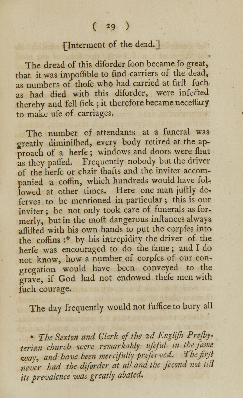 ( *9 ) [Interment of the dead.] The dread of this diforder foon became fo great, that it was impoffible to find carriers of the dead, as numbers of thofe who had carried at firft fuch as had died with this diforder, were infected thereby and fell fick ; it therefore became neceffary to make ufe of carriages, The number of attendants at a funeral was greatly diminilhed, every body retired at the ap- proach of a herfe ; windows and doors were Unit as they pafled. Frequently nobody but the driver of the herfe or chair fhafts and the inviter accom- panied a coffin, which hundreds would have fol- lowed at other times. Here one man juftly de- fences to be mentioned in particular; this is our inviter; he not only took care of funerals as for- merly, but in the moft dangerous inftances always anifted with his own hands to put the corpfes into the coffins :* by his intrepidity the driver of the herfe was encouraged to do the fame; and I do not know, how a number of corpfes of our con- gregation would have been conveyed to the grave, if God had not endowed thefe men with fuch courage. The day frequently would not fufEce to bury all * The Sexton and Clerk of the id Englifh Prefby- terian church were remarkably ufeful in the fame way, and have been mercifully preferred. Thefirfl never had the diforder at all and the fecorJ not till its prevalence was greatly abated.