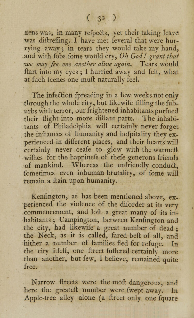 ( 3* ) sens was, in many refpects, yet their taking leave was diftreffing. I have met feveral that were hur- rying away; in tears they would take my hand, and with fobs fome would cry, Oh God! grant that ive may fee one another alive again. Tears would flart into my eyes ; I hurried away and felt, what at fuch fcenes one mull naturally feel. The infection fpreading in a few weeks not only through the whole city, but likewife filling the fub- urbs with terror, our frightened inhabitants purfued their flight into more diftant parts. The inhabi- tants of Philadelphia will certainly never forget the inftances of humanity and hofpitality they ex- perienced in different places, and their hearts will certainly never ceafe to glow with the warmed wifhes for the happinefs of thefe generons friends of mankind. Whereas the unfriendly conducl, fometimes even inhuman brutality, of fome will remain a ftain upon humanity. Kenfmgton, as has been mentioned above, ex- perienced the violence of the diforder at its very commencement, and loft a great many of its in- habitants ; Campington, between Kenlington and the city, had likewife a great number of dead ; the Neck, as it is called, fared beft of all, and hither a number of families fled for refuge. In the city itfelf, one ftreet fuffered certainly more than another, but few, I believe, remained quite free. Narrow ftreets were the mod dangerous, and here the greateft number were fvvept away. In Apple-tree alley alone (a ftreet only one fquare