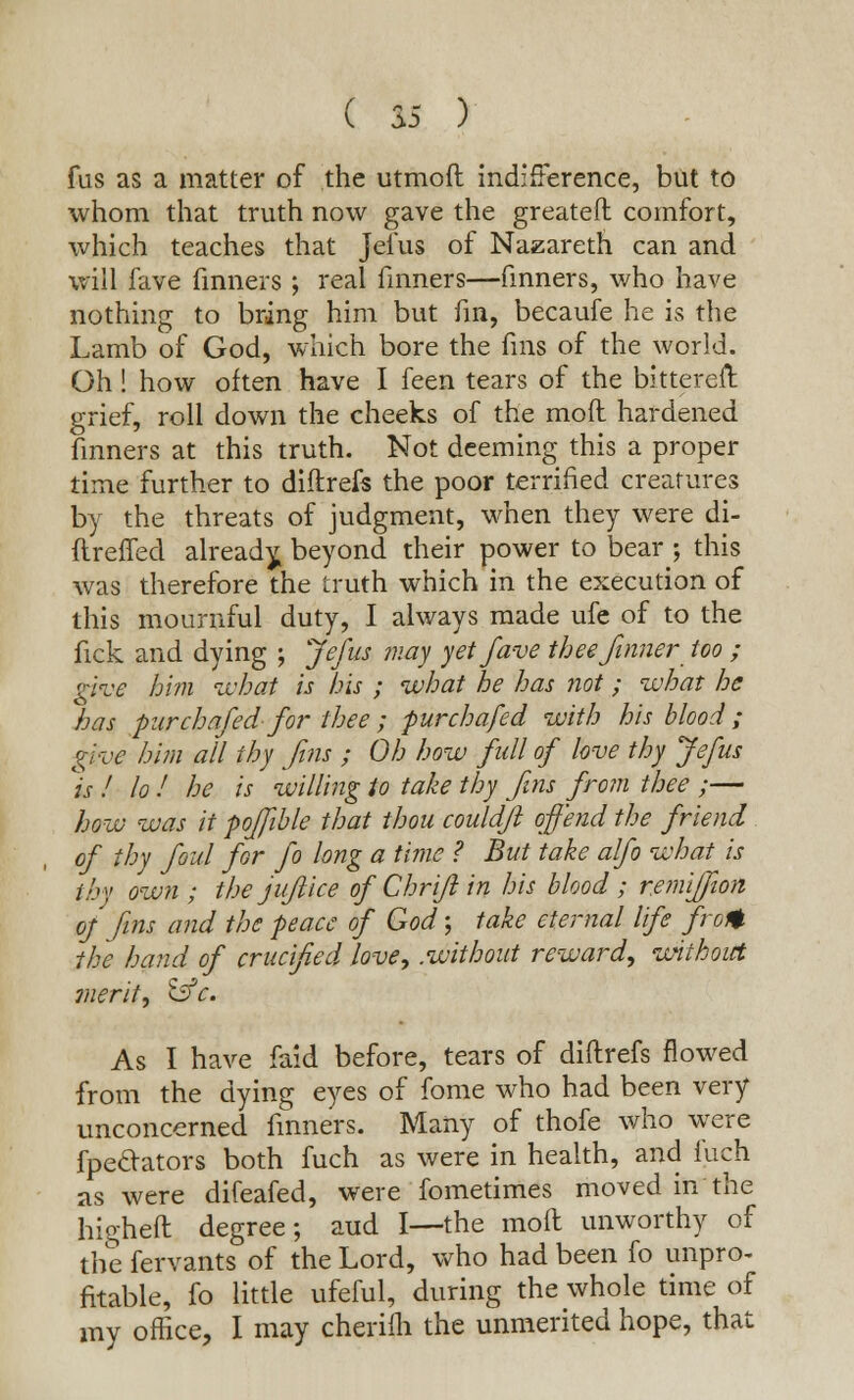 fus as a matter of the utmoft indifference, but to whom that truth now gave the greateft comfort, which teaches that Jefus of Nazareth can and will fave finners ; real fmners—finners, who have nothing to bring him but fin, becaufe he is the Lamb of God, which bore the fins of the world. Oh! how often have I feen tears of the bittereft grief, roll down the cheeks of the mod hardened finners at this truth. Not deeming this a proper time further to diftrefs the poor terrified creatures by the threats of judgment, when they were di- ftreffed already, beyond their power to bear ; this was therefore the truth which in the execution of this mournful duty, I always made ufe of to the fick and dying ; Jefus may yet fave thee/inner too ; give him what is his ; what he has not; what he has pur chafed- for thee ; fur chafed with his blood ; give him all thy fins ; Oh how full of love thy Jefus is ! lo ! he is willing to take thy fins from thee ;— how was it poffible that thou couldjl offend the friend of thy foul for fo long a time ? But take alfo what is tby own ; the jujlice of Chrifl in his blood ; remi/fwn oj fins and the peace of God; take eternal life fro*, the hand of crucified love, .without reward, without merit, &c. As I have faid before, tears of diftrefs flowed from the dying eyes of fome who had been very unconcerned finners. Many of thofe who were fpedators both fuch as were in health, and fuch as were difeafed, were fometimes moved in the higheft degree; aud I—the moll unworthy of the fervants of the Lord, who had been fo unpro- fitable, fo little ufeful, during the whole time of my office, I may cherifh the unmerited hope, that