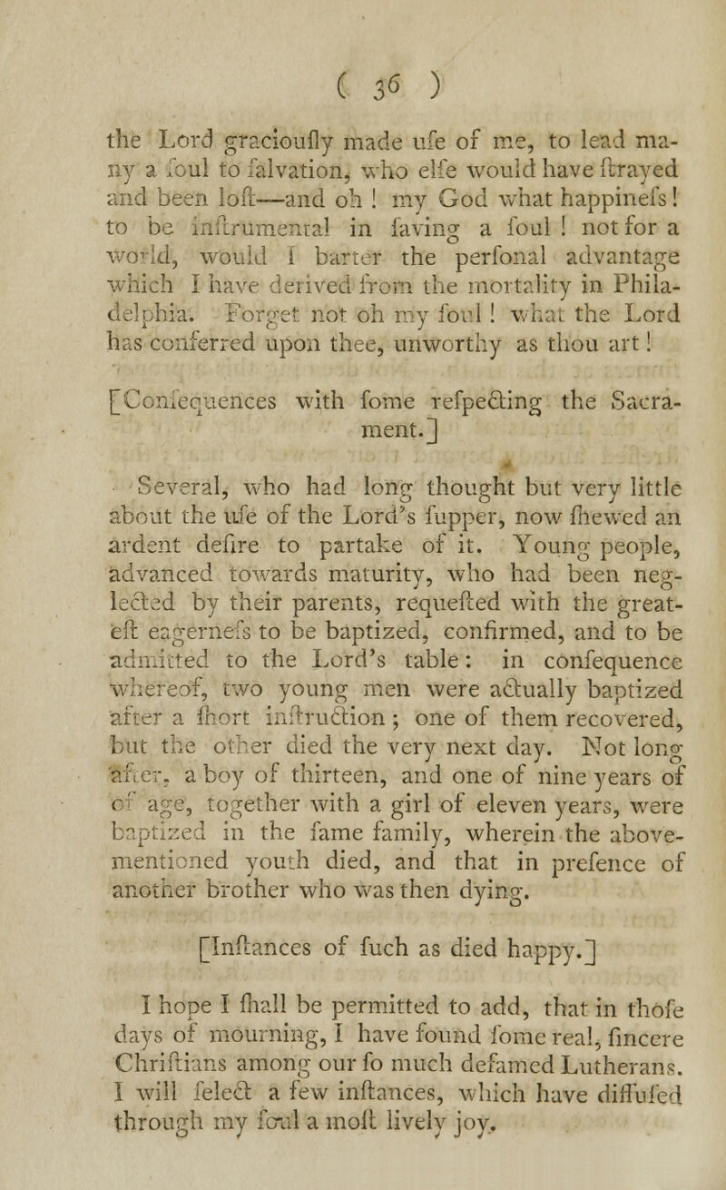 ( $6 ) the Lord graciouily made ufe of me, to lead ma- ny a foul to falvation, who elfe would have (trayed and been loir.—and oh ! my God what happinefs! to be inilrumenral in faving a foul ! not for a wo-'Id, would i barter the perfonal advantage which I have derived iron the mortality in Phila- ia. Fbrget not oh my fori! what the Lord has conferred upon thee, unworthy as thou art! [Xoniequences with fome refpe&ing the Sacra- ment. 3 Several, who had long thought but very little about the ufe of the Lord's fupper, now fiiewed an ardent defire to partake of it. Young people, advanced towards maturity, who had been neg- lected by their parents, requefled with the great- eft eagernefs to be baptized, confirmed, and to be itted to the Lord's table: in confequence eof, two young men were actually baptized after a fnort initruclion ; one of them recovered, but the other died the very next day. Not lono- ;, a boy of thirteen, and one of nine years of -, together with a girl of eleven years, were zed in the fame family, wherein the above- mentioned youth died, and that in prefence of another brother who was then dying. [Inflances of fuch as died happy.] I hope I mall be permitted to add, that in thofe days of mourning, I have found fome real, fmcere Chriftians among ourfo much defamed Lutheran?. I will felecl a few inflances, which have diffufed through my ib-al a moil lively joy.