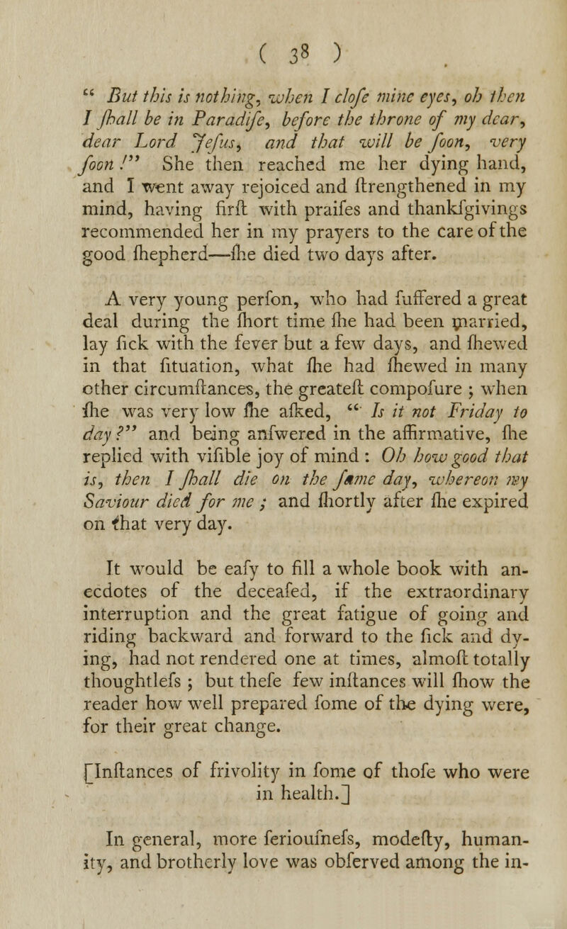 ( 3» )  But this is nothing, when I clofe mine eyes, oh then I (hall be in Paradife, before the throne of my dear, dear Lord Jefus, and that will be foon, very foon / She then reached me her dying hand, and I went away rejoiced and ftrengthened in my mind, having firft with praifes and thankfgivings recommended her in my prayers to the care of the good fhepherd—me died two days after. A very young perfon, who had fuffered a great deal during the ihort time fhe had been married, lay fick with the fever but a few days, and mewed in that fituation, what me had mewed in many other circumftances, the greater! compofure ; when fhe was very low ihe alked, ' Is it not Friday to day? and being anfwered in the affirmative, (he replied with vifible joy of mind : Oh how good that is, then I Jhall die on the fume day, whereon ivy Saviour died for me ; and fhortly after ihe expired on ihat very day. It would be eafy to fill a whole book with an- ecdotes of the deceafed, if the extraordinary interruption and the great fatigue of going and riding backward and forward to the fick and dy- ing, had not rendered one at times, almofl totally thoughtlefs ; but thefe few instances will (how the reader how well prepared fome of the dying were, for their great change. [Inftances of frivolity in fome of thofe who were in health.] In general, more ferioufnefs, modefty, human- ity, and brotherly love was obferved among the in-