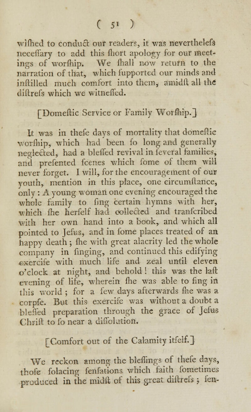 ( 5' ) wifhed to conduct our readers, it was neverthelefa neceffary to add this fhort apology for our meet- ings of worfhip. We mall now return to the narration of that, which fupported our minds and inftilled much comfort into them, amidft all the diftrefs which we witneffed. [Domeflic Service or Family Worfhip.} It was in thefe days of mortality that donieftic worfhip, which had been fo long and generally neglected, had a blefled revival in ieveral families, and prefented fcenes which fome of them will never forget. I will, for the encouragement of our youth, mention in this place, one circumflance, only : A young woman one evening encouraged the whole family to fing certain hymns with her, which me herfelf had collected and tranfcribed with her own hand into a book, and which all pointed to Jefus, and in fome places treated of an happy death; fhe with great alacrity led the whole company in finging, and continued this edifying cxercife with much life and zeal until eleven o'clock at night, and behold ! this was the laft evening of life, wherein fhe was able to fing in this world ; for a few days afterwards me was a corpfe. But this exercife was without a doubt a blefled preparation through the grace of Jefus Chrift to fo near a difiblution. [Comfort out of the Calamity itfelf.J We reckon among the bleflings of thefe days, thole folacing fenlations which faith fometimes produced in the midft of this great diftrefs j fen-