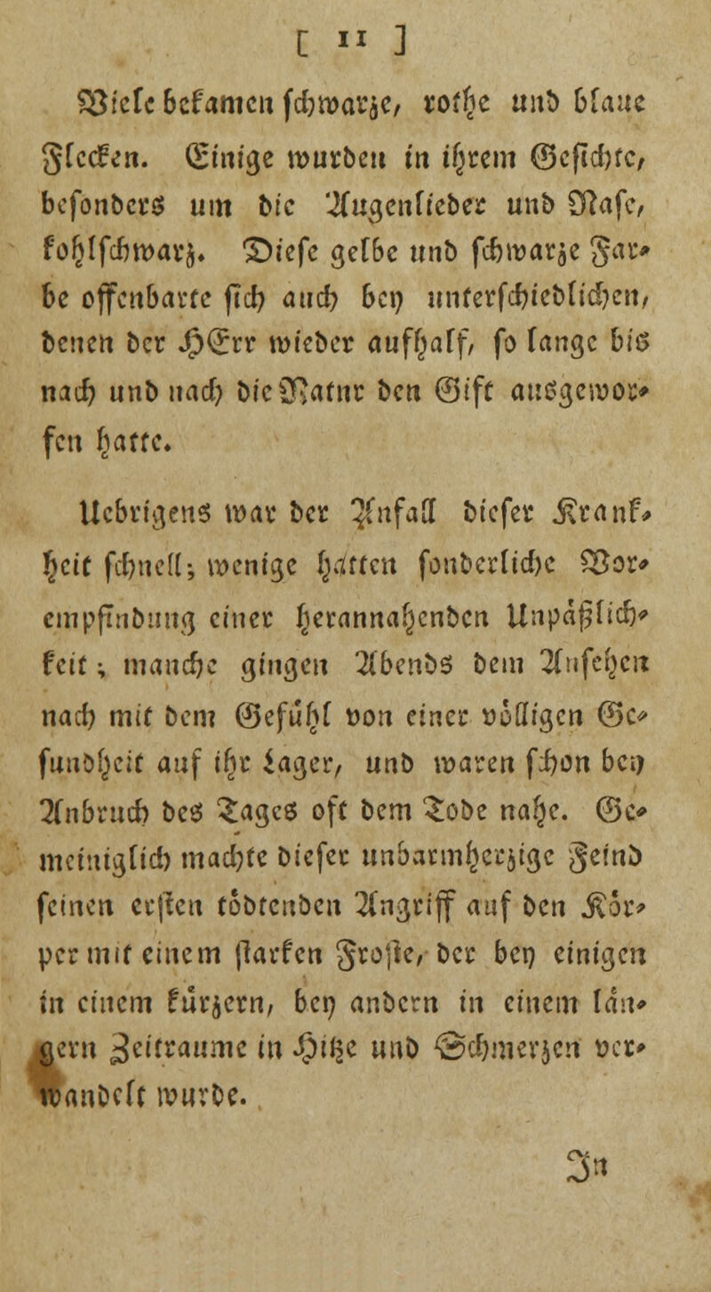 SßkU bcfamcn fdjroarjC/ rof^c tiitt) bfauc §fcd?en. (Einige rcutbeu m ifjtem ©eftdjtc, befonbcrö um bic 'iCugenficbet unb Olafe, fofjlfcbwatj, ©t'efc gett>e unb feforoarje gar* be offenbarte ftcf? and? bep unterfcf?iet>ftd?en, benen ber JjpQrrr roiebet auffjaff, fo fange biß nad? unb uad) frieSRatm: ben ©t'ft ausgewor» fen fyattc* Ucbrigens wax bet 3(nfaff ciefet j\ta nr% §cif fftne'Kj wenige fetten fonbertid)c £3or* cmpfinbung einet f}eranna£)cnbcn UnpäjjHtf)* feit; manche gingen 2(benb5 beiu llufd}c\x nad) mit Dem ©efufjf üon einet Doöigcn @c funkelt auf t(jr iager, unb waren fi)on bei) 2fnbtucb bes £agcß oft bem £obe naf^e. ©c* mciuigtid) madjfe biefet unbarmherzige fieinü feinen crjlcu tobfenben Angriff auf i>en &ot> per mit einem jlarfen §to|]e, bet ben einigen in einem futjetn, ben anbern in einem lau* gern £titxaumc in fpi$c unb @d)merjen »er» tbanbeft ivurbe. 3*