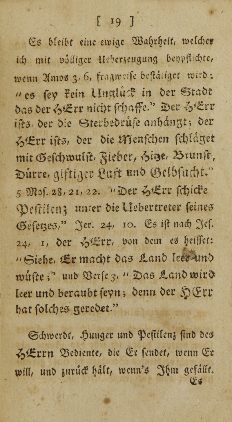 [ *9 ] (£ß bkibt eine i\x>i$i SBaipfyiti wcldm id) mit tojtfga: Ueforjttigurtjj Mpflicfotc, tvemt 2(mo* 3. 6, fraftivcife bc|larf$ef n>irfc:; m es fey Fein liöjgluc? in der Stadt das btiMin nid)t föaffe.* 2>er 6<fcrr tfts- der d:c Sterbedrufe anfingt; der £flErr tffo der Wc fflznfäjcn ffttt&tt mit<S3fd)tt>ulft/ 3ie6err &«#> 25tunfr, £>ürre, giftiger fioft *»& ©ftbfurbk 5 «JOlof. 28.2i, 22. SDer &i£rs fcfy'cFe ^Peßilenj amer dieUebertreter feinem <Ötfer$ei3, 3er. 2+, 10. (Es i|t muß 3cf. 24, i/ der ££r?/ fron bem es §eiffct: Siebe, *£rmaä)t bae Lanb U^xnb nntfte -,7' unb ?Bcrfc3,  £>as iland*»ir& leer und beraubt feyni denn der S}&U bat fold)es geredet. ©c&werbf/ junger unb <Pc(fifenj finö bes tyJzztn SBcöiente/ bte (Et fenbef/ wenn Sc piff/ unt) jurüdP Saft/ wenn'« 3(jm gefafff.