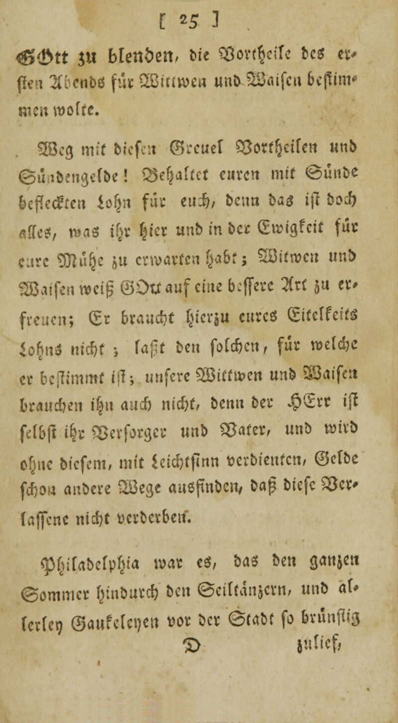 [*5] &$tt $u bUnbtn, bte S#ort$etfe bcs et* fleu ^i'cnbö fu* 2ßit(wcrt unb QBüifcu 6c(fim* tuen wofrc. . SEBcg mir tiefen ©reuet 9&otf&ctfen unb ©ujtfcengefbe! Q5e$afrct euren mir ©un&e beflecken io$n fu« eu$, beim i>a$ ijl boJ) affes, t^as ity §tcr unb in ber (Ewigfcii fu« eure SRüfje ju erwarten §aöf ; Söifwcn unb SBaffen mi$ ©Du auf eine b#re %t( $u er» freuen; £r brauch ^icrgu eures ©reifet« *o£nö nic^r > fa£r ben fofc&en, für welche er bejftmmf iff s unferc 2Btrtn>en unb Sßaife» brausen t|« auef) niefrr, benu ber #£rt t'jl felbji i^r SSerforgcr unb Sparer, unb wirb cfjne biefem, mir ieic&rflnn' tjcrbicttfcri/ ©elbe fd)o» anbere 28egc ausfmbcii/ &aj? biefc 23cr> (ajfcne nidjr üerberbeu. <P(»rabefpf)ia war es, btö ben ganjen ©ommer Ijtnbutcb' ben ©cifrdnjcrn, unb aU UxUy ©aufcleneu vor ber (Stabr fo brunftig S> l«licf,