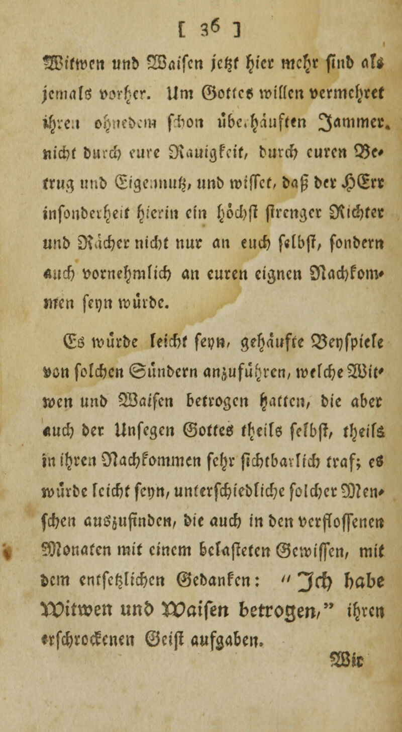 [ 3<5 ] gBtftvctt unb SBaifcn )t%t fyct mcftr finb afa jemals vorder. Um ©otfc« wiilm vermehret %e:t &$nebem fcfcoti übe.^auften 3ammcr. «id)f &uid> eure Oiauigfcif, buvcf) euren 95c* trug tmb (Stgennu^ nnb lütfTcf, baß ber $>&t infonberiietr fcterin ci» Jocbfl jfrenger D\i<5?fet unb Dtac^cr nid)t nur au euer) f«lbfl, fonbem und) voxntymUd) an euren eignen 91ad)fom» mn fetm tuuibe. (Eö n?urbe feiefa fepw, gekaufte Q5ei}fptefe »ön foldjen ©unbern anjufü^ren, wcfdjeSEBit* tt>cn unb 3Baifcn betrogen garten, Me aber «udj> ber Unfegcn (Softes f^eils fefbß, ff)eife in ifcrcn 0}ad?fommcn fcf)r jtdnbavlid) traf; e« würbe fetefif fenn, unf erfdjiebf id?e foldjcr 9)?en* fc^ett auö$ujmben, bie aucr) in ben v>erfTof|enen 99?onafcn mit einem befaßeten ©etviffen, mit fccin entfetteten (Sebanfen:  3(f) habe VPttwett un& XPatferi betrogen/ i^ren ♦rfc&roclcnen 0ei|i aufgaben.