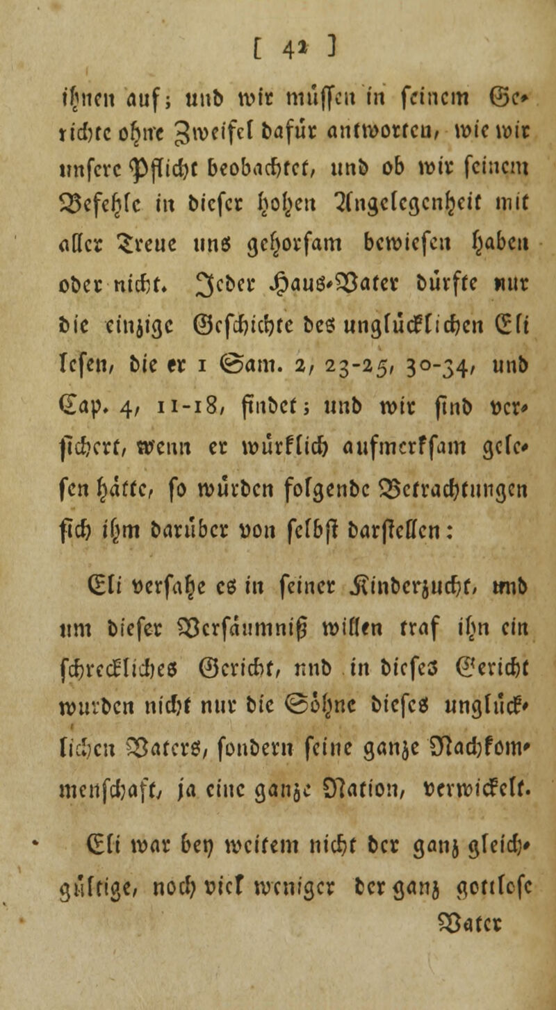 [ 4* 3 ifnen auf; unb wir muffen in feinem @c» rt'dHc oljnc 3weifcl bafur antworten, wie wir imfcrc <PfTid)t beobachtet/ unb ob wfr feinem 5$efcfjfc fit biefer I^o^en 3(ngc(ccjcn{}ctt mit «der Sveue und gcjjorfam bewiefeu fyabtn ober mtfjt* 3cber 4?aud<£}afer büvffe nur bic cinjige ©cfdjicljte bed un^fücfficf?cn (Sft Tcfen, bie er i @am. 2, 23-25, 30-34, unb <£ap. 4, 11-18/ ftnbct; unb wir ftnb »er* fiebert/ wenn er wutflid) aufmerffam gefe* fen fyattc, fo würben fofgenbc Befrachtungen ftcfo i|m barüber von fefbft barjleffen: (Sli t>erfa§e cd in feiner .ftinbcrjucftf, tmb um biefer Söcrfaumnifj wiflen traf tfm ein fd>rcc£Iicfjeö ©eriebf, unb in biefed ©eriebt würben nicfjt nur bic @6(mc biefed unglücf» fielen Söaterd/ fonbern feine ganje 2ftad)fom' mcnfdjaff, ja eine ganjc 97ation, tterwiefeff. (EH war ben weitem nic^f ber ganj gleitf)* pilti^e, noefy w'cr weniger bergan} gottfefc SSatcr