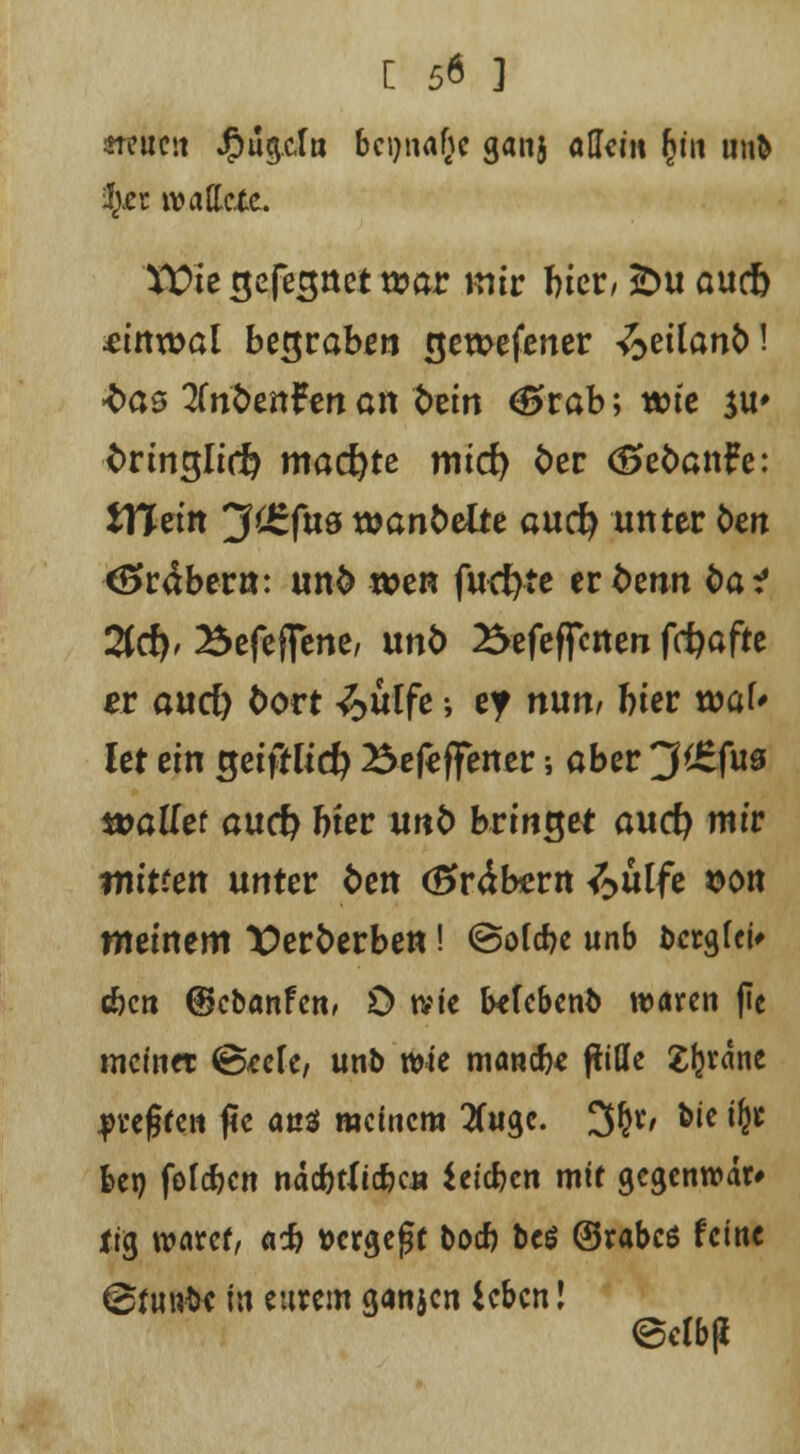 «reimt Jjpugcln beimäße gan} aUcitt fy\\ un& fyti tvattctc. \t>ie gefesttet t»ar mir biet, £>u aueb etnwat begraben rjewefener ^>etlanM •fcas üribtnttn an Win <0rab; wie $u» fcrmglicft machte mirf) öer <5efcan£e: tTTetit 3^fu8 t»ant>elte auefy unter fcen Gräber«: unfc wen furf)te ernenn öa? 2(rf), Befeffene, und Befeuerten ffi?afrc er aurf) bovt <£>üffe •, ey nun/ hier wal* Ut ein getffltd} Befcffener; aber 3'£fua wallet aurf? bter unfc bringet aurf) mir mitten unter fcen (Srätern <^ulfe $<m meinem ^erfcerben! ©oldje unb berglei* c&cn ©cbanfen, 0 tvie fotebenb waren (tc meinet ©<ccfe, unb wie manefo fülle Sfcrane preßte« f5c ans meinem Tfugc. 3£r, bie i(jr bei) folgen ndcfetlicfecu hieben mit gegenwar» tig wäret, aefj tJcrgefjf boef) be$ ©rabcö feine (Bfunfcc in eurem ganjen ieben! ©elbji