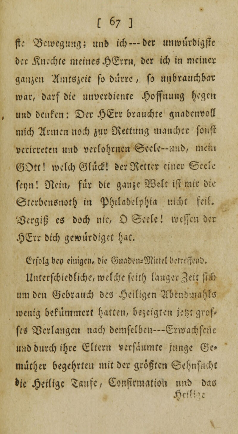 ffc Bewegung; unb tc& —b« unn>urM^f?c t>ct Anccftfe fttemtif Jß&mt, ber td) in mein« ganzen ^Cmföjett fo biirrc, fo unbraudjbßv war, barf bfe unücrbicnfe Jpoffnuug £egcn , unb benfen: £)cr Jf5»€fct brauste gnabenuoff midj Htmcn noeb $ur DCettung mancher fonfl »ernteten unb verfofirncn @ccfe--inib, rticfci ©Oft! tt>c(<&@fueJ! berSvcttcr einer ©cefc fetjn! Dient/ für bie ganje SÖett t{t mir bte ©fcrbcnSnoffc in <P'}ttabefp(jta m#C feit. bergig es bodj nie, D@ccfe! roc|Jcu ber .<p(£rr bid) gewurbfgcf (jaf. G'vfofa, bep einige»/ frie ©tMbens^ittel befnfjfcßb. ünferfc&icbfidK, wcfc&c feiffj f'atigcr 3ci| f7df> trni ben ©ebraudj bes Seifigen 3ftlnb'ma$fc wenig befümmett hatten, bejcigfen jekr grof* fe«l Verfangen 11 ad) berufenen—(grwadjfctfe 11:1b burd) i^re Aftern fcerfdumfc junge @e* mutier begehrten mit ber großen <3e(jnfadjc ht JjeiÜgc ^attfc, Sonjtrmrtfiou nnb öaö