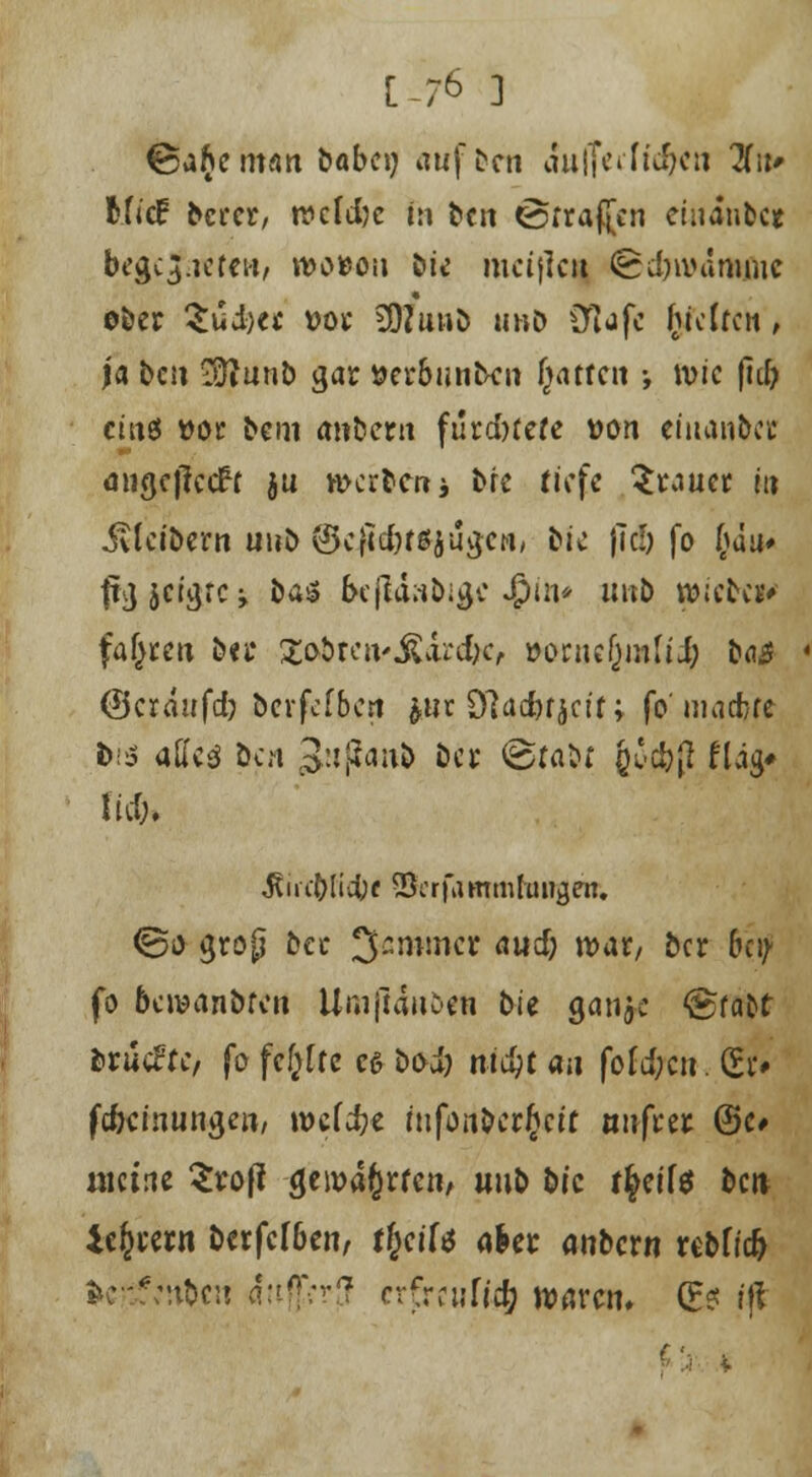 [-76 3 &ibcman babcy aufben aulTeiftc&en 3fif MjcP bcrcr, recldjc in bcn «Srraftcn emanbc« begc3f.retew, n>o*o» bü meijleit (6d)ivammc « ober 3ui)« »oc 3DZuub u»& Olafe (fetten, ja bcn Sftnnb gar »er&unben fjatfcn •, wie |id) eines »or bem anfcerti furd>tete tton efuanfrct migcjlccfr ju werten j bt* tiefe brauet m Kleibern uub ©cjtcfottyiigcn, bic f\d) fo l}h* f&lffgfcs öa^ frcjUabige «$**»* Ult& »ict** fahren ba* Xobten* JUrc&c, »onicfjmlü; ba£ (Beraufd? berfefben jnr Sftacfofjcit; fo maebre bt$ adcä öcn 3ttjfan& bes ©fabf j£c&(* ftag* lief;. jtirctficfytf vScrfammlüiigen. @o grop ba Jammer aud; war, ber bey fo 6c wanöten UnijUnben bie gauje ®fafct ferucFrc, fo fehlte es bod? titelt au fofd;cn. (Ei> fd)cinungen/ it>cfd?e infonberjett tmfceic @c» meine 5rof! geroajrten/ uub b/c t^eifö bcn iejeern berfefben, tfyiU aUt anbern rebfiefc Serben äußer}! erfreufi^ waren. (Es ff*