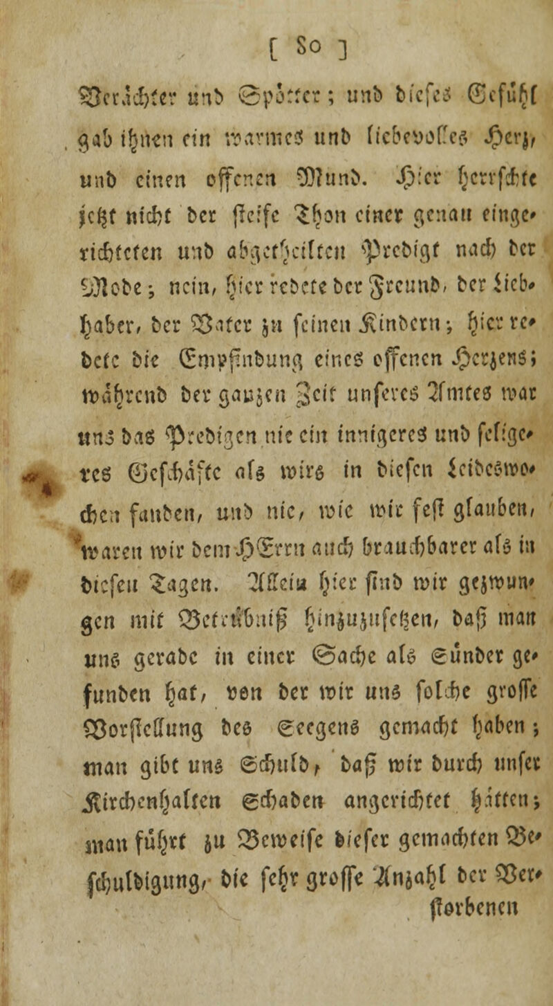 $ftracftf«r linb ©porfcr; unb fefcfeü Gefugt , gab ijjircn nn warnte« unb fie&etfö(!e$ $crjf unb einen offenen SOtunb. Jp:er f;crrfcf:fc jc$t niefcf ber ffeffe $|on einer genau finge/ rtc&tcten unb abgcj§ct(fen ^robfgjt na* ber ■ü)lobe; nein, frier rcDere ber §reunjb/ ber Sieb* I^abcr, ber Söafcr ja (einen Jvinbern-, (jierre* bete bie CEmpßnbuna, eines offenen J^cr^en^; tt>%cnb bei* sa^ai $cit unfereö 2fmte8 war ttris ba* «prebtgen nie ein innigeres unb feffgc* tt* ©cf^affc afe wir« in biefen ieibeWMJt d>cn fanbett, wtb nie, wie wie fejl glauben, Ovaren wir bem-J(?<Errii au* brauchbarer afr in bicfeit Z*$cn. ZM* (jter flub wir gejwun* gen mit £5efrtf&nijj fcinjujufcßen, bajj raa« uns gerabc iix einer ©acfye als eunber ge» funben §at, tten ber wir uns folcfce grofTe S&orßcffung bes eeegenö gemacht fjaben •, man gibt uns ©cfnifo, ba£ wir bur* ttnfet $ircben(jaftett gdjabett angerichtet. |itten-, suau fü&rf ju 33cweife biefer gewagten Q5c fcijulbigung, t>ti fcfcr groffe '.Änja&t ber Sßet' ffovbenen