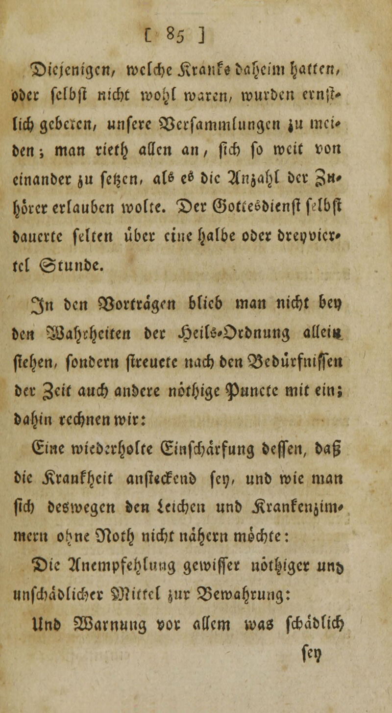 •Diejenigen, welche Traufe &ö(jeiöi lüften, Ober fcfbfi md)t wol}i waten, würben erntf* \iä) gebeten, wnfere SSerfammlungcn ju mei* ben; man rieffc aüen an, ftcb fö weit x>on einanber ju fe^cn, als e* bic Tin^i ber Jh» fröret erlauben wolte. S)er ©ottesbienff felbjt bauerte feiten über eine f^afbc ober brepüicr* fei @funbe. ^n ben Vortragen blieb man nidjt bei) ben SÖaf^citen ber JSpeilö'Otbnung allein, fielen, fonbern fireuete nad? ben OScburfniffett Da* 3eif aud? anöcre nötige ^unetc mit ein; ba()in rechnen wir: (Sine n>icb:r(jöffc (Einfdjarfung beffen, bafj bic j\ranf£cit anjUtfcnb fei;, unb wie man ficf> belegen ben ictdjen unb ^ranfenjim* meru ohne $]ot£ nidjt nähern mecfcfe: ©ic tfnempfeljfuttg gewifier nötiger nn& unfcbdblicfter Riffel $nr 25ett)a£rung: Unb Sßawmtg *or allem wa$ fcfrdblictj fe»