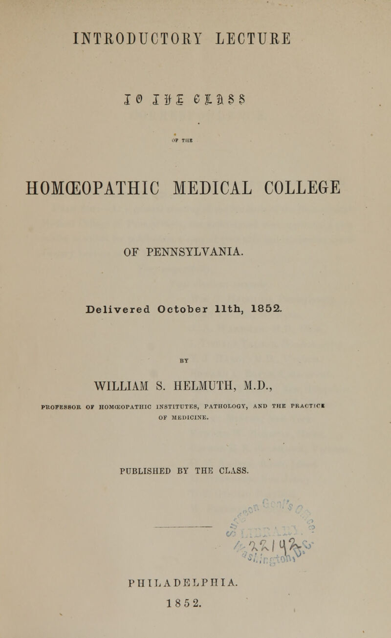 x© 0£ esusa HOMEOPATHIC MEDICAL COLLEGE OF PENNSYLVANIA. Delivered October 11th, 1852. WILLIAM S. HELMUTH, M.D., PUOPES80R OP HOMCEOrATHIC INSTITUTES, PATHOLOGY, AND THE PRACTICE OF MEDICINE. PUBLISHED BY THE CLASS. PHILADELPHIA. 1852.