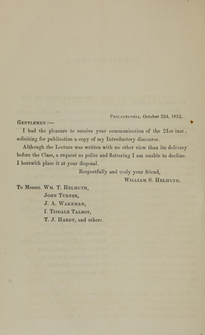 Philadelphia, October 22d, 1852. Gentlemen :— I had the pleasure to receive your communication of the 21st inst , soliciting for publication a copy of my Introductory discourse. Although the Lecture was written with no other view than its delivery before the Class, a request so polite and flattering I am unable to decline. I herewith place it at your disposal. Respectfully and truly your friend, William S. Helmutb. To Messrs. Wm. T. Helmuth, John Turner, J. A. Wakeman, I. Tisdale Talbot, T. J. Hardy, and others.