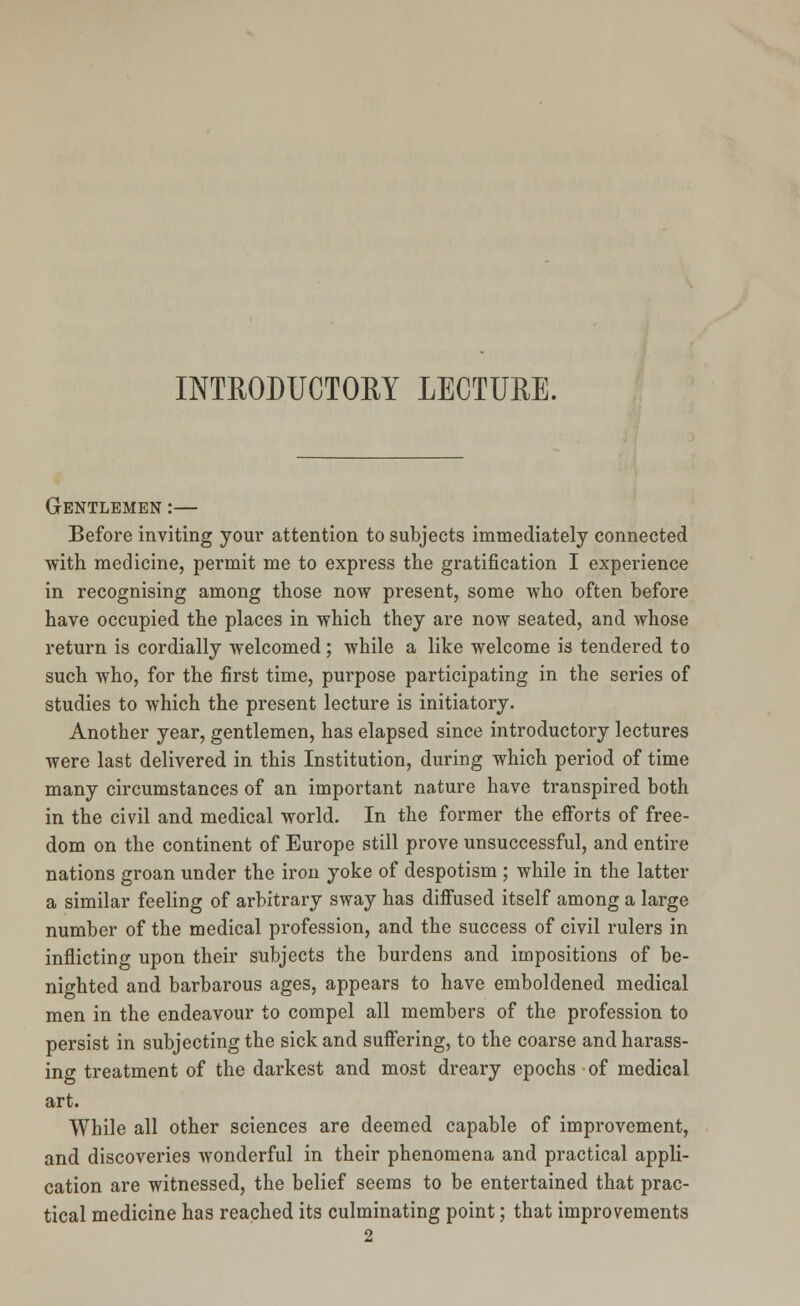 Gentlemen :— Before inviting your attention to subjects immediately connected with medicine, permit me to express the gratification I experience in recognising among those now present, some who often before have occupied the places in which they are now seated, and whose return is cordially welcomed; while a like welcome is tendered to such who, for the first time, purpose participating in the series of studies to which the present lecture is initiatory. Another year, gentlemen, has elapsed since introductory lectures were last delivered in this Institution, during which period of time many circumstances of an important nature have transpired both in the civil and medical world. In the former the efforts of free- dom on the continent of Europe still prove unsuccessful, and entire nations groan under the iron yoke of despotism ; while in the latter a similar feeling of arbitrary sway has diffused itself among a large number of the medical profession, and the success of civil rulers in inflicting upon their subjects the burdens and impositions of be- nighted and barbarous ages, appears to have emboldened medical men in the endeavour to compel all members of the profession to persist in subjecting the sick and suffering, to the coarse and harass- ing treatment of the darkest and most dreary epochs of medical art. While all other sciences are deemed capable of improvement, and discoveries wonderful in their phenomena and practical appli- cation are witnessed, the belief seems to be entertained that prac- tical medicine has reached its culminating point; that improvements 2