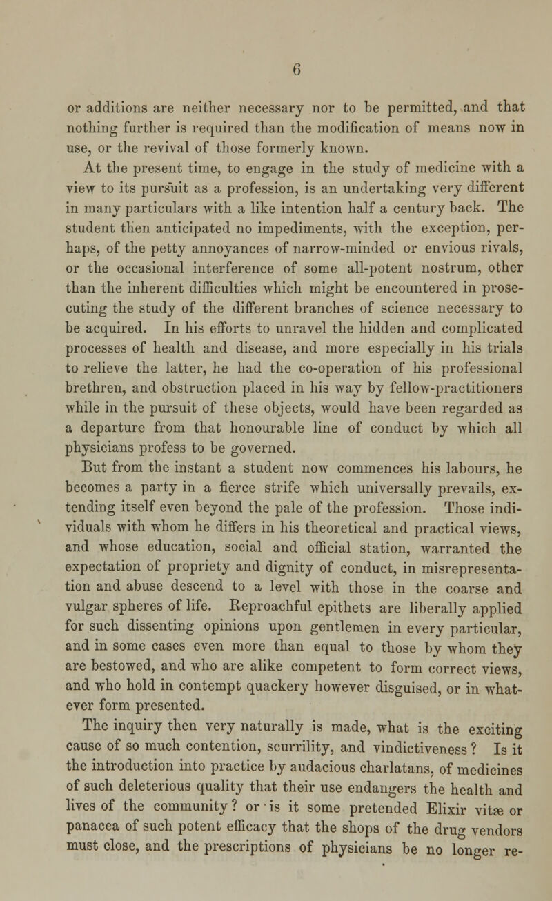 or additions are neither necessary nor to be permitted, and that nothing further is required than the modification of means now in use, or the revival of those formerly known. At the present time, to engage in the study of medicine with a view to its pursuit as a profession, is an undertaking very different in many particulars with a like intention half a century back. The student then anticipated no impediments, with the exception, per- haps, of the petty annoyances of narrow-minded or envious rivals, or the occasional interference of some all-potent nostrum, other than the inherent difficulties which might be encountered in prose- cuting the study of the different branches of science necessary to be acquired. In his efforts to unravel the hidden and complicated processes of health and disease, and more especially in his trials to relieve the latter, he had the co-operation of his professional brethren, and obstruction placed in his way by fellow-practitioners while in the pursuit of these objects, would have been regarded as a departure from that honourable line of conduct by which all physicians profess to be governed. But from the instant a student now commences his labours, he becomes a party in a fierce strife which universally prevails, ex- tending itself even beyond the pale of the profession. Those indi- viduals with whom he differs in his theoretical and practical views, and whose education, social and official station, warranted the expectation of propriety and dignity of conduct, in misrepresenta- tion and abuse descend to a level with those in the coarse and vulgar spheres of life. Reproachful epithets are liberally applied for such dissenting opinions upon gentlemen in every particular, and in some cases even more than equal to those by whom they are bestowed, and who are alike competent to form correct views and who hold in contempt quackery however disguised, or in what- ever form presented. The inquiry then very naturally is made, what is the exciting cause of so much contention, scurrility, and vindictiveness ? Is it the introduction into practice by audacious charlatans, of medicines of such deleterious quality that their use endangers the health and lives of the community ? or • is it some pretended Elixir vitse or panacea of such potent efficacy that the shops of the drug vendors must close, and the prescriptions of physicians be no longer re-