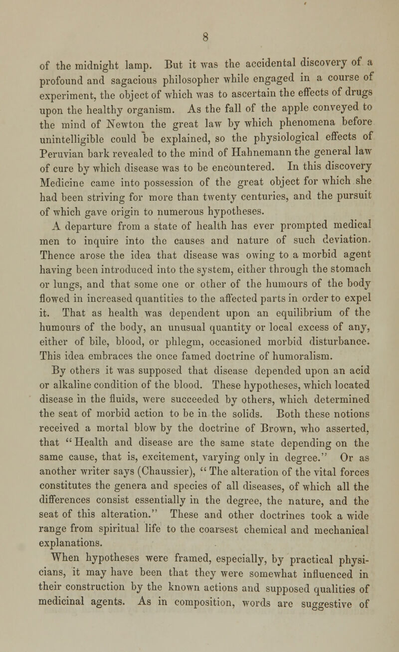 of the midnight lamp. But it was the accidental discovery of a profound and sagacious philosopher while engaged in a course of experiment, the object of which was to ascertain the effects of drugs upon the healthy organism. As the fall of the apple conveyed to the mind of Newton the great law by which phenomena before unintelligible could be explained, so the physiological effects of Peruvian bark revealed to the mind of Hahnemann the general law of cure by which disease was to be encountered. In this discovery Medicine came into possession of the great object for which she had been striving for more than twenty centuries, and the pursuit of which gave origin to numerous hypotheses. A departure from a state of health has ever prompted medical men to inquire into the causes and nature of such deviation. Thence arose the idea that disease was owing to a morbid agent having been introduced into the system, either through the stomach or lungs, and that some one or other of the humours of the body flowed in increased quantities to the affected parts in order to expel it. That as health was dependent upon an equilibrium of the humours of the body, an unusual quantity or local excess of any, either of bile, blood, or phlegm, occasioned morbid disturbance. This idea embraces the once famed doctrine of humoralism. By others it was supposed that disease depended upon an acid or alkaline condition of the blood. These hypotheses, which located disease in the fluids, were succeeded by others, which determined the seat of morbid action to be in the solids. Both these notions received a mortal blow by the doctrine of Brown, who asserted, that  Health and disease are the same state depending on the same cause, that is, excitement, varying only in degree. Or as another writer says (Chaussier),  The alteration of the vital forces constitutes the genera and species of all diseases, of which all the differences consist essentially in the degree, the nature, and the seat of this alteration. These and other doctrines took a wide range from spiritual life to the coarsest chemical and mechanical explanations. When hypotheses were framed, especially, by practical physi- cians, it may have been that they were somewhat influenced in their construction by the known actions and supposed qualities of medicinal agents. As in composition, words are suggestive of