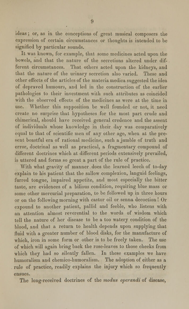 ideas; or, as in the conceptions of great musical composers the expression of certain circumstances or thoughts is intended to be signified by particular sounds. It was known, for example, that some medicines acted upon the bowels, and that the nature of the secretions altered under dif- ferent circumstances. That others acted upon the kidneys, and that the nature of the urinary secretion also varied. These and other effects of the articles of the materia medica suggested the idea of depraved humours, and led in the construction of the earlier pathologies to their investment with such attributes as coincided with the observed effects of the medicines as were at the time in use. Whether this supposition be well founded or not, it need create no surprise that hypotheses for the most part crude and chimerical, should have received general credence and the assent of individuals whose knowledge in their day was comparatively equal to that of scientific men of any other age, when at the pre- sent boastful era of rational medicine, such a jumble of truth and error, doctrinal as well as practical, a fragmentary compound of different doctrines which at different periods extensively prevailed, is uttered and forms so great a part of the rule of practice. With what gravity of manner. does the learned leech of to-day explain to his patient that the sallow complexion, languid feelings, furred tongue, impaired appetite, and most especially the bitter taste, are evidences of a bilious condition, requiring blue mass or some other mercurial preparation, to be followed up in three hours or on the following morning with castor oil or senna decoction ! Or expound to another patient, pallid and feeble, who listens with an attention almost reverential to the words of wisdom which tell the nature of her disease to be a too watery condition of the blood, and that a return to health depends upon supplying that fluid with a greater number of blood disks, for the manufacture of which, iron in some form or other is to be freely taken. The use of which will again bring back the rose-leaves to those cheeks from which they had so silently fallen. In these examples we have humoralism and chemico-humoralism. The adoption of either as a rule of practice, readily explains the injury which so frequently ensues. The long-received doctrines of the modus operandi of disease,