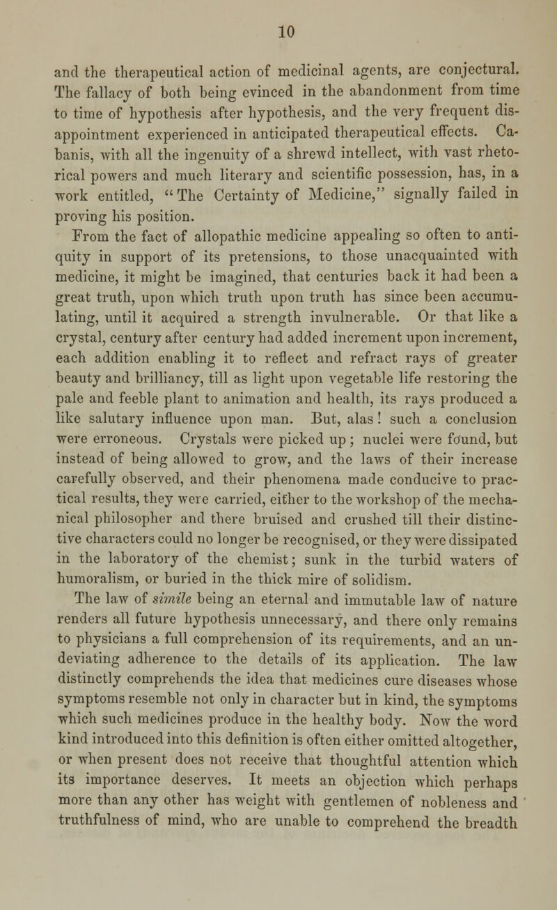 and the therapeutical action of medicinal agents, are conjectural. The fallacy of both being evinced in the abandonment from time to time of hypothesis after hypothesis, and the very frequent dis- appointment experienced in anticipated therapeutical effects. Ca- banis, with all the ingenuity of a shrewd intellect, with vast rheto- rical powers and much literary and scientific possession, has, in a work entitled, The Certainty of Medicine, signally failed in proving his position. From the fact of allopathic medicine appealing so often to anti- quity in support of its pretensions, to those unacquainted with medicine, it might be imagined, that centuries back it had been a great truth, upon which truth upon truth has since been accumu- lating, until it acquired a strength invulnerable. Or that like a crystal, century after century had added increment upon increment, each addition enabling it to reflect and refract rays of greater beauty and brilliancy, till as light upon vegetable life restoring the pale and feeble plant to animation and health, its rays produced a like salutary influence upon man. But, alas! such a conclusion were erroneous. Crystals were picked up ; nuclei were found, but instead of being allowed to grow, and the laws of their increase carefully observed, and their phenomena made conducive to prac- tical results, they were carried, either to the workshop of the mecha- nical philosopher and there bruised and crushed till their distinc- tive characters could no longer be recognised, or they were dissipated in the laboratory of the chemist; sunk in the turbid waters of humoralism, or buried in the thick mire of solidism. The law of simile being an eternal and immutable law of nature renders all future hypothesis unnecessary, and there only remains to physicians a full comprehension of its requirements, and an un- deviating adherence to the details of its application. The law distinctly comprehends the idea that medicines cure diseases whose symptoms resemble not only in character but in kind, the symptoms which such medicines produce in the healthy body. Now the word kind introduced into this definition is often either omitted altogether, or when present does not receive that thoughtful attention which its importance deserves. It meets an objection which perhaps more than any other has weight with gentlemen of nobleness and truthfulness of mind, who are unable to comprehend the breadth