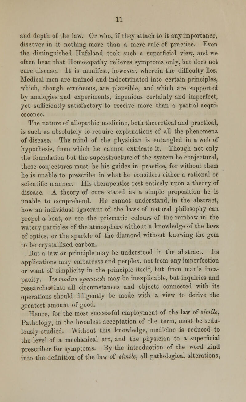 and depth of the law. Or who, if they attach to it any importance, discover in it nothing more than a mere rule of practice. Even the distinguished Hufeland took such a superficial view, and we often hear that Homoeopathy relieves symptoms only, hut does not cure disease. It is manifest, however, wherein the difficulty lies. Medical men are trained and indoctrinated into certain principles, which, though erroneous, are plausible, and which are supported by analogies and experiments, ingenious certainly and imperfect, yet sufficiently satisfactory to receive more than a partial acqui- escence. The nature of allopathic medicine, both theoretical and practical, is such as absolutely to require explanations of all the phenomena of disease. The mind of the physician is entangled in a web of hypothesis, from which he cannot extricate it. Though not only the foundation but the superstructure of the system be conjectural, these conjectures must be his guides in practice, for without them he is unable to prescribe in what he considers either a rational or scientific manner. His therapeutics rest entirely upon a theory of disease. A theory of cure stated as a simple proposition he is unable to comprehend. He cannot understand, in the abstract, how an individual ignorant of the laws of natural philosophy can propel a boat, or see the prismatic colours of the rainbow in the watery particles of the atmosphere without a knowledge of the laws of optics, or the sparkle of the diamond without knowing the gem to be crystallized carbon. But a law or principle may be understood in the abstract. Its applications may embarrass and perplex, not from any imperfection or want of simplicity in the principle itself, but from man's inca- pacity. Its modus operandi may be inexplicable, but inquiries and researches into all circumstances and objects connected with its operations should diligently be made with a view to derive the greatest amount of good. Hence, for the most successful employment of the law of simile, Pathology, in the broadest acceptation of the term, must be sedu- lously studied. Without this knowledge, medicine is reduced to the level of a mechanical art, and the physician to a superficial prescriber for symptoms. By the introduction of the word kind into the definition of the law of simile, all pathological alterations,